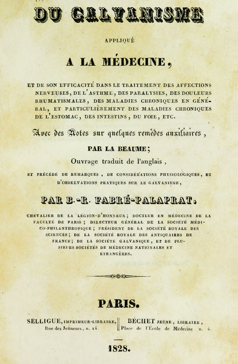 APPLIQUÉ A LA MÉDECINE , ET DE SON EFFICACITÉ DANS LE TRAITEMENT DES AFFECTIONS NERVEUSES, DE l'ASTHME, DES PARALYSIES, DES DOULEURS RHUMATISMALES, DES MALADIES CHRONIQUES EN GENE. RAL, ET PARTICULIÈREMENT DES MALADIES CHRONIQUES DE L'ESTOMAC, DES INTESTINS, DU FOIE, ETC. %vtc U$ ^tt$ s«r (ittrfqttfô nwî>t$ <mx\ha\Yt$ , PAR LA BEAUME ; Ouvrage traduit de l'anglais , ET PHÉCÉDÉ DE BEMABQUES , DE CONSIDÉIl ATIONS PHYSIOLOGIQUES, ET d'observations PBATIQUES SUR LE GALVANISME, CHEVALIER DE LA LËGION-d'hONIS EUR J DOCTEUR EN MÉDECINE DE LA FACULTÉ DE PARIS ; DIRECTEUR GÉNÉRAL DE LA SOCIÉTÉ MÉDI- CO-PHILANTHROPIQUE ; PRÉSIDENT DE LA SOCIÉTÉ ROYALE DES SCIENCES; DK LA SOCIÉTÉ ROYALE DES ANTIQUAIRES DE FRANCE; DE LA SOCIÉTÉ GALVANIQUE, ET DE PLU- SIEURS SOCIÉTÉS DE MÉDECINE NATIONALES ET ÉTRANGÈRES. PARIS. SELLI GUE, IMPRIMEUR-LIBRAIRE, II BÉCIIET JEUNE, LIBEÀ1HU , Kuc des Jeûneurs, n. i4. 1| Plan- de l'Ecole de Médecine n. 4. 1828.