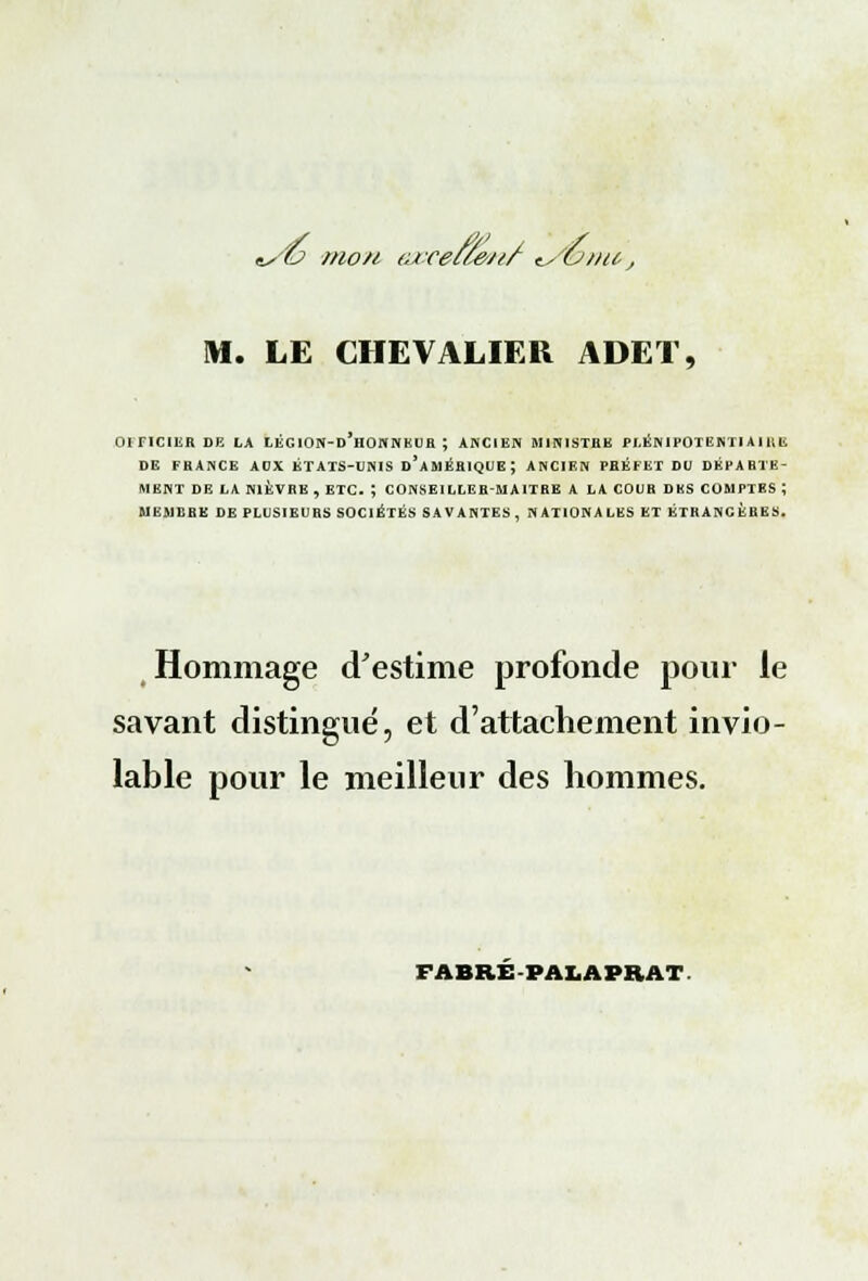 */& mon (urecle/t/ tSe?) »tt, M. LE CHEVALIER ADET, OFFICIER DE LA LÈG10N-D*H0NNEUR ; ANCIEN MINISTRE PLÉNIPOTENTIAIRE DE FRANCE ADX ÉTATS-UNIS D'AMÉRIQUE; ANCIEN PHÉFET DU DÉPARTE- MENT DE LA NIÈVRE, ETC. ; CONSEILLER-MAITRE A LA COUR DES COMPTES ; MEMBRE DE PLUSIEURS SOCIÉTÉS SAVANTES, NATIONALES ET ÉTRANGÈRES. Hommage d'estime profonde pour le savant distingué, et d'attachement invio- lable pour le meilleur des hommes. FABRE PALAPRAT