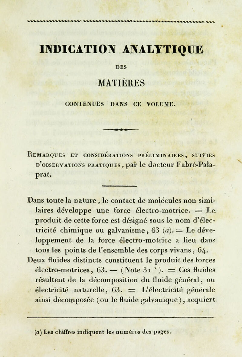 INDICATION ANALYTIQUE DES MATIÈRES CONTENUES DANS CE VOLUME. Remarques et considérations préliminaires , suivies d'observations pratiques, par le docteur Fabré-Pala- prat. Dans toute la nature, le contact de molécules non simi- laires développe une force électro-motrice. = lie. produit de cette force est désigné sous le nom d'élec- tricité chimique ou galvanisme, 63 («)• = Le déve- loppement de la force électro-motrice a lieu dans tous les points de l'ensemble des corps vivans, 64. Deux fluides distincts constituent le produit des forces électro-motrices, 63.— (Note 3i *). = Ces fluides résultent de la décomposition du fluide général, ou électricité naturelle, 63. = L'électricité générale ainsi décomposée (ou le fluide galvanique), acquiert (a) Les chiffres indiquent les numéros des pages.