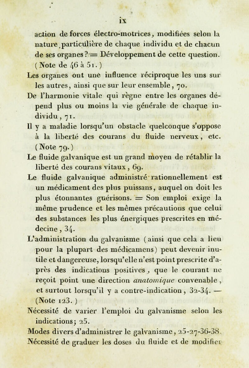 action de forces électro-motrices, modifiées selon la nature particulière de chaque individu et de chacun de ses organes ?•= Développement de cette question. (Note de 46 à 5i.) Les organes ont une influence réciproque les uns sur les autres, ainsi que sur leur ensemble, 70. De l'harmonie vitale qui règne entre les organes dé- pend plus ou moins la vie générale de chaque in- dividu ,71. 11 y a maladie lorsqu'un obstacle quelconque s'oppose à la liberté des courans du fluide nerveux, etc. (Note 79.) Le fluide galvanique est un grand moyen de rétablir la liberté des courans vitaux, 6g. Le fluide galvanique administré rationnellement est un médicament des plus puissans, auquel on doit les plus étonnantes guérisons. E= Son emploi exige la même prudence et les mêmes précautions que celui des substances les plus énergiques prescrites en mé- decine , 34- L'administration du galvanisme ( ainsi que cela a lieu pour la plupart des médicamens) peut devenir inu- tile et dangereuse, lorsqu'elle n'est point prescrite d'a- près des indications positives, que le courant ne reçoit point une direction anatomique convenable , et surtout lorsqu'il y a contre-indication, 32-34. — (Note 123. ) Nécessité de varier l'emploi du galvanisme selon les indications} 25. Modes divers d'administrer le galvanisme, 25-27-36-38 Nécessité de graduer les doses du fluide et de modïfiei