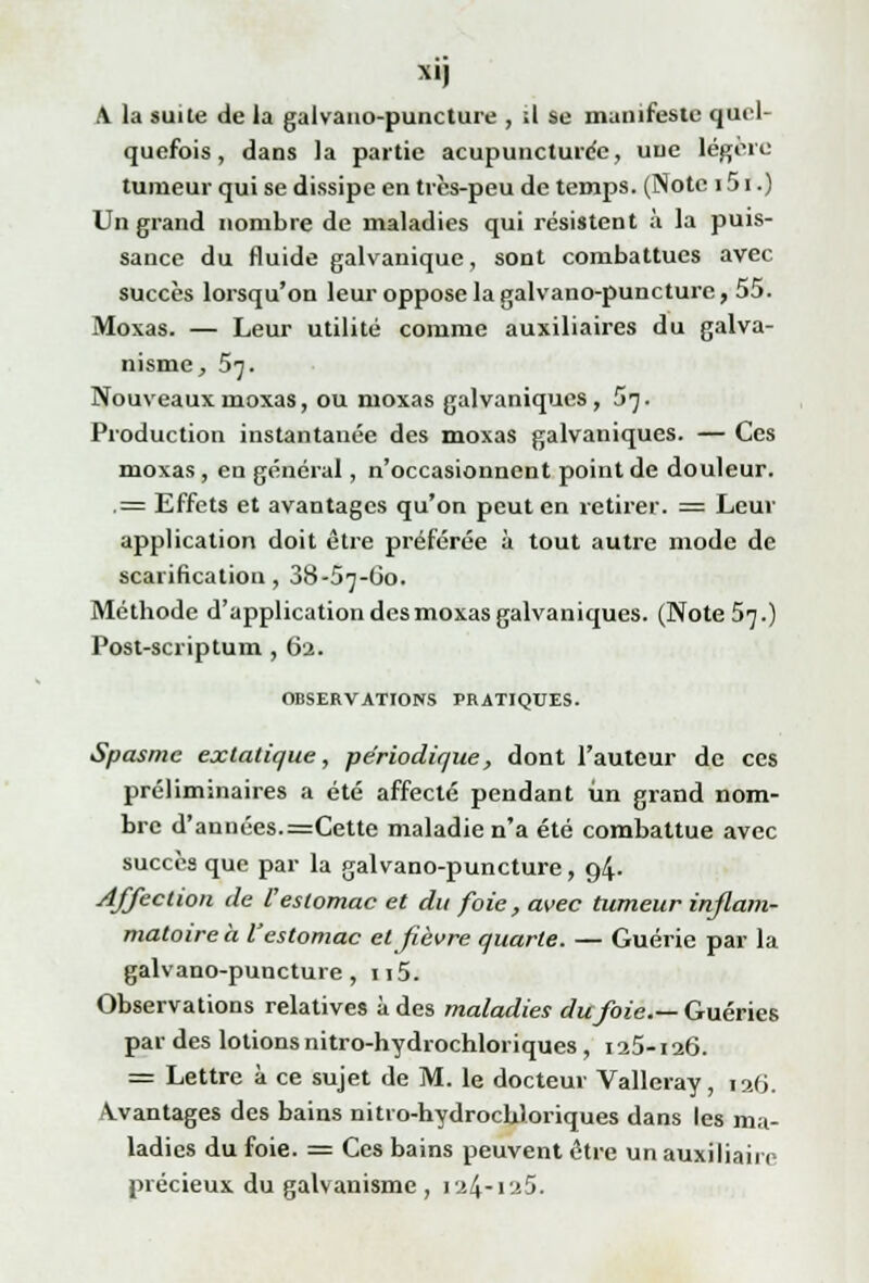 Xlj A la suite de la galvano-puncture , .1 se manifeste quel- quefois , dans la partie acupuncture^, une légère tumeur qui se dissipe en très-peu de temps. (Note 151.) Un grand nombre de maladies qui résistent à la puis- sance du fluide galvanique, sont combattues avec succès lorsqu'on leur oppose la galvano-puncture, 55. Moxas. — Leur utilité comme auxiliaires du galva- nisme, 5^. Nouveaux moxas, ou moxas galvaniques, 57. Production instantanée des moxas galvaniques. — Ces moxas , en général, n'occasionnent point de douleur. .= Effets et avantages qu'on peut en retirer. = Leur application doit être préférée à tout autre mode de scarification, 38-57-O0. Méthode d'application des moxas galvaniques. (Note 57.) Post-scriptum , 62. OBSERVATIONS PRATIQUES. Spasme extatique, périodique, dont l'auteur de ces préliminaires a été affecté pendant un grand nom- bre d'années.=Cette maladie n'a été combattue avec succès que par la galvano-puncture, 94. Affection de l'estomac et du foie, avec tumeur inflam- matoire à l'estomac et fièvre quarte. — Guérie par la galvano-puncture, n5. Observations relatives à des maladies du foie.— Guéries par des lotions nitro-hydrochloriques, 125-126. = Lettre à ce sujet de M. le docteur Valleray, 126. Avantages des bains nitro-hydrocUloriques dans les ma- ladies du foie. = Ces bains peuvent être un auxiliaire précieux du galvanisme , 124-125.