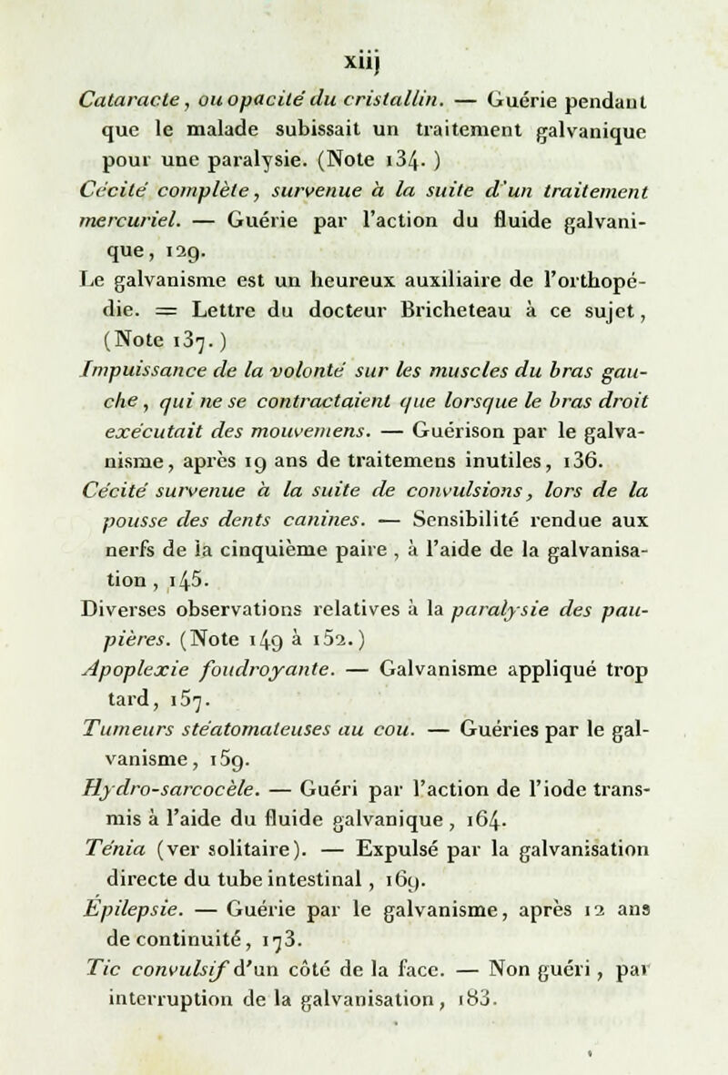 X11J Cataracte, ou opacité du cristallin. — Guérie pendant que le malade subissait un traitement galvanique pour une paralysie. (Note i34- ) Cécité complète, survenue à la suite d'un traitement mercuriel. — Guérie par l'action du fluide galvani- que, 129. Le galvanisme est un heureux auxiliaire de l'orthopé- die. = Lettre du docteur Bricheteau à ce sujet, (Note 137. ) Impuissance de la volonté sur les muscles du bras gau- che , qui ne se contractaient que lorsque le bras droit exécutait des mouvemens. — Guérison par le galva- nisme, après 19 ans de traitemens inutiles, i36. Cécité survenue à la suite de convulsions, lors de la pousse des dents canines. — Sensibilité rendue aux nerfs de ia cinquième paire , à l'aide de la galvanisa- tion , i45. Diverses observations relatives à la paralysie des pau- pières. (Note 149 à i5a.) Apoplexie foudroyante. — Galvanisme appliqué trop tard, 157. Tumeurs stéatomaleuses au cou. — Guéries par le gal- vanisme, i5g. Hydro-sarcocèle. — Guéri par l'action de l'iode trans- mis à l'aide du fluide galvanique , 164. Ténia (ver solitaire). — Expulsé par la galvanisation directe du tube intestinal, 169. Epilepsie. — Guérie par le galvanisme, après 12 ans de continuité, 173. Tic convulsif A'uxi côté de la face. — Non guéri, par interruption de la galvanisation, 183.