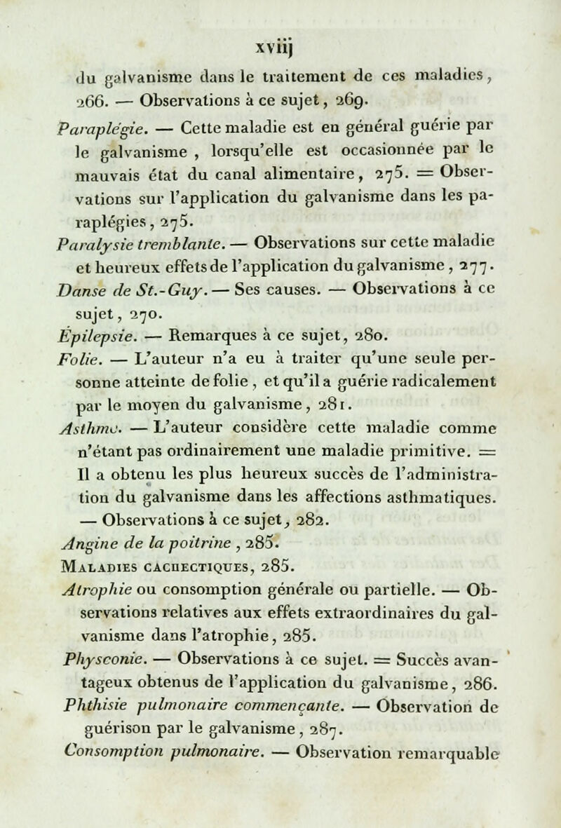 xviij du galvanisme dans le traitement de ces maladies, ■266. — Observations à ce sujet, 269. Paraplégie. — Cette maladie est en général guérie par le galvanisme , lorsqu'elle est occasionnée par le mauvais état du canal alimentaire, 275. = Obser- vations sur l'application du galvanisme dans les pa- raplégies, 275. Paralysie tremblante. — Observations sur cette maladie et heureux effetsde l'application du galvanisme , 277. Danse de St.-Guy.— Ses causes. — Observations à ce sujet, 270. Épilepsie. — Remarques à ce sujet, 280. folie. — L'auteur n'a eu à traiter qu'une seule per- sonne atteinte de folie , et qu'il a guérie radicalement par le moyen du galvanisme, 281. Asthme. — L'auteur considère cette maladie comme n'étant pas ordinairement une maladie primitive. == Il a obtenu les plus heureux succès de l'administra- tion du galvanisme dans les affections asthmatiques. — Observations à ce sujet, 282. Angine de la poitrine , 285. Maladies cachectiques, 285. Atrophie ou consomption générale ou partielle. — Ob- servations relatives aux effets extraordinaires du gal- vanisme dans l'atrophie, 285. Physconie. — Observations à ce sujet. = Succès avan- tageux obtenus de l'application du galvanisme, 286. Phthisie pulmonaire commençante. — Observation de guérison par le galvanisme , 287. Consomption pulmonaire. — Observation remarquable