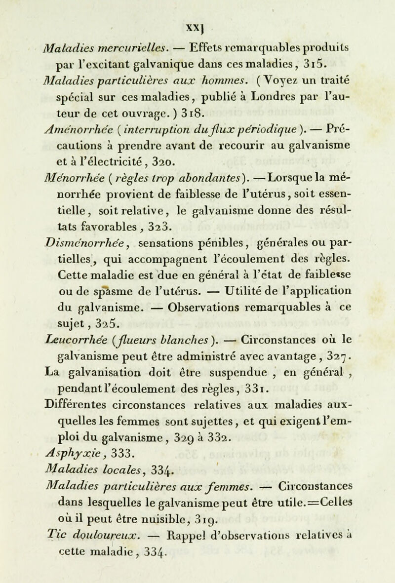 Maladies mercurielles. — Effets remarquables produits par l'excitant galvanique dans ces maladies, 3i5. Maladies particulières aux hommes. ( Voyez un traité spécial sur ces maladies, publié à Londres par l'au- teur de cet ouvrage. ) 3i8. Aménorrhée ( interruption du flux périodique ). — Pré- cautions à prendre avant de recourir au galvanisme et à l'électricité , 320. Ménorrhée ( règles trop abondantes). —Lorsque la mé- norrhée provient de faiblesse de l'utérus, soit essen- tielle , soit relative, le galvanisme donne des résul- tats favorables, 323. Disménorrhée, sensations pénibles, générales ou par- tielles, qui accompagnent l'écoulement des règles. Cette maladie est due en général à l'état de faible«se ou de sp~asme de l'utérus. — Utilité de l'application du galvanisme. — Observations remarquables à ce sujet, 3a5. Leucorrhée (flueurs blanches). — Circonstances où le galvanisme peut être administré avec avantage , 327. La galvanisation doit être suspendue , en général , pendant l'écoulement des règles, 331. Différentes circonstances relatives aux maladies aux- quelles les femmes sont sujettes, et qui exigent,l'em- ploi du galvanisme , 329 à 332. Asphyxie, 333. Maladies locales, 334- Maladies particulières aux femmes. — Circonstances dans lesquelles le galvanisme peut être utile. =Celles où il peut être nuisible, 3ig. Tic douloureux. — Rappel d'observations relatives à cette maladie, 334-