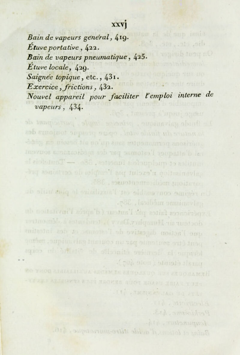 xxy) Bain de vapeurs gênerai, 419- Etuveportative, (p.1. Bain de vapeurs pneumatique, 4^5. Etuve locale, 429. Saignée topique, etc., 431« Exercice, frictions, 43a. Nouvel appareil pour faciliter l'emploi interne de vapeurs, 434-