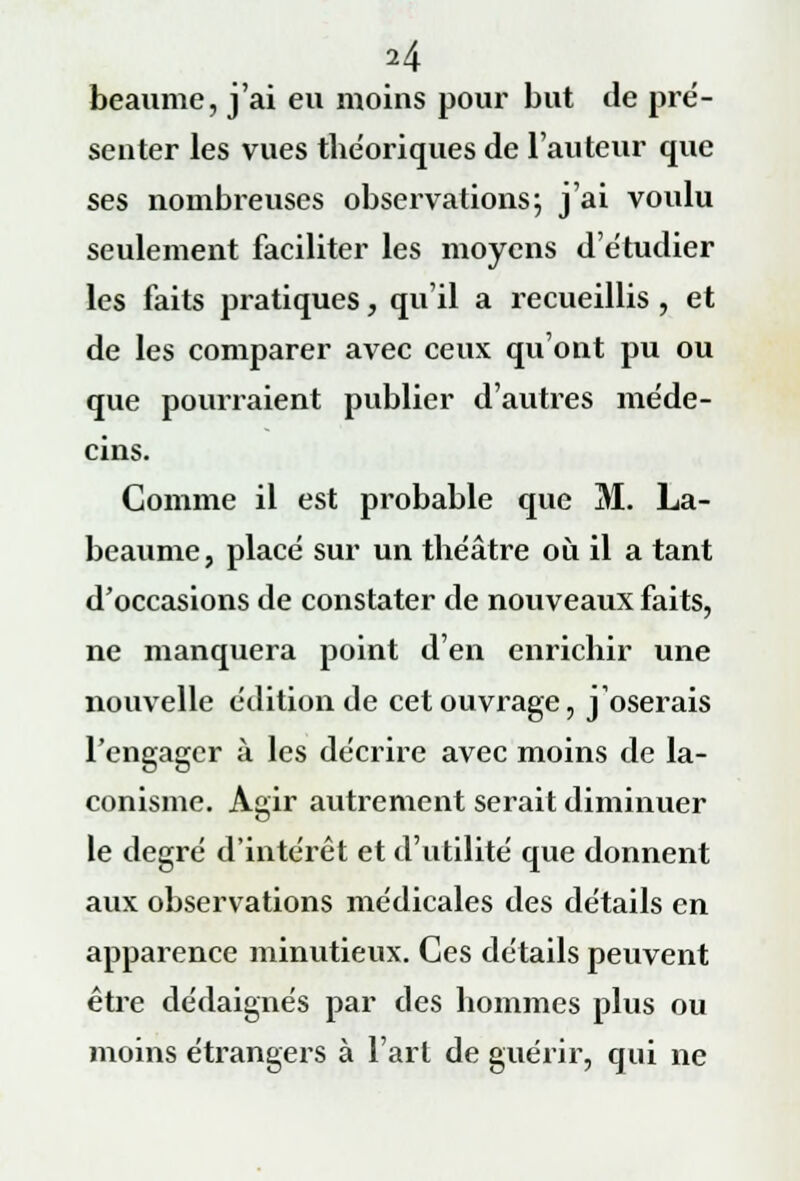 beaume, j'ai en moins pour but de pré- senter les vues théoriques de l'auteur que ses nombreuses observations; j'ai voulu seulement faciliter les moyens d'étudier les faits pratiques, qu'il a recueillis , et de les comparer avec ceux qu'ont pu ou que pourraient publier d'autres méde- cins. Comme il est probable que M. La- beaume, placé sur un théâtre où il a tant d'occasions de constater de nouveaux faits, ne manquera point d'en enrichir une nouvelle édition de cet ouvrage, j'oserais l'engager à les décrire avec moins de la- conisme. Agir autrement serait diminuer le degré d'intérêt et d'utilité que donnent aux observations médicales des détails en apparence minutieux. Ces détails peuvent être dédaignés par des hommes plus ou moins étrangers à l'art de guérir, qui ne