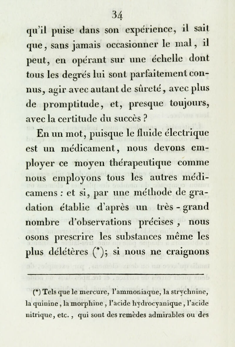 qu'il puise dans son expérience, il sail que, sans jamais occasionner le mal, il peut, en opérant sur une échelle dont tous les degrés lui sont parfaitement con- nus, agir avec autant de sûreté, avec plus de promptitude, et, presque toujours, avec la certitude du succès ? En un mot, puisque le fluide électrique est un médicament, nous devons em- ployer ce moyen thérapeutique comme nous employons tous les autres médi- camens : et si, par une méthode de gra- dation étahlie d'après un très - grand nombre d'observations précises , nous osons prescrire les substances même les plus délétères (*); si nous ne craignons (*) Tels que le mercure, l'ammoniaque, la strychnine, la quinine, la morphine , l'acide hydrocyanique , l'acide nitrique, etc. , qui sont des remèdes admirables ou des