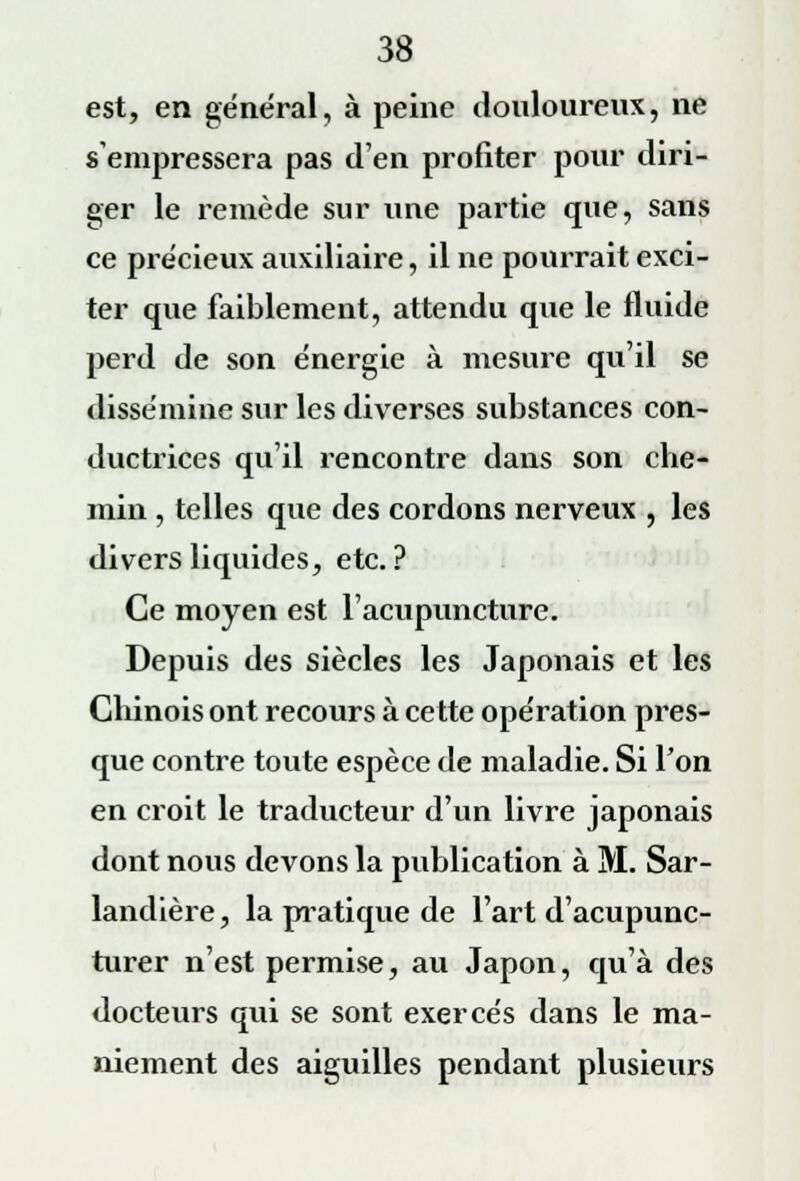 est, en général, à peine douloureux, ne s'empressera pas d'en profiter pour diri- ger le remède sur une partie que, sans ce précieux auxiliaire, il ne pourrait exci- ter que faiblement, attendu que le fluide perd de son énergie à mesure qu'il se dissémine sur les diverses substances con- ductrices qu'il rencontre dans son che- min , telles que des cordons nerveux , les divers liquides, etc. ? Ce moyen est l'acupuncture. Depuis des siècles les Japonais et les Chinois ont recours à cette opération pres- que contre toute espèce de maladie. Si l'on en croit le traducteur d'un livre japonais dont nous devons la publication à M. Sar- landière, la pratique de l'art d'acupunc- turer n'est permise, au Japon, qu'à des docteurs qui se sont exercés dans le ma- niement des aiguilles pendant plusieurs