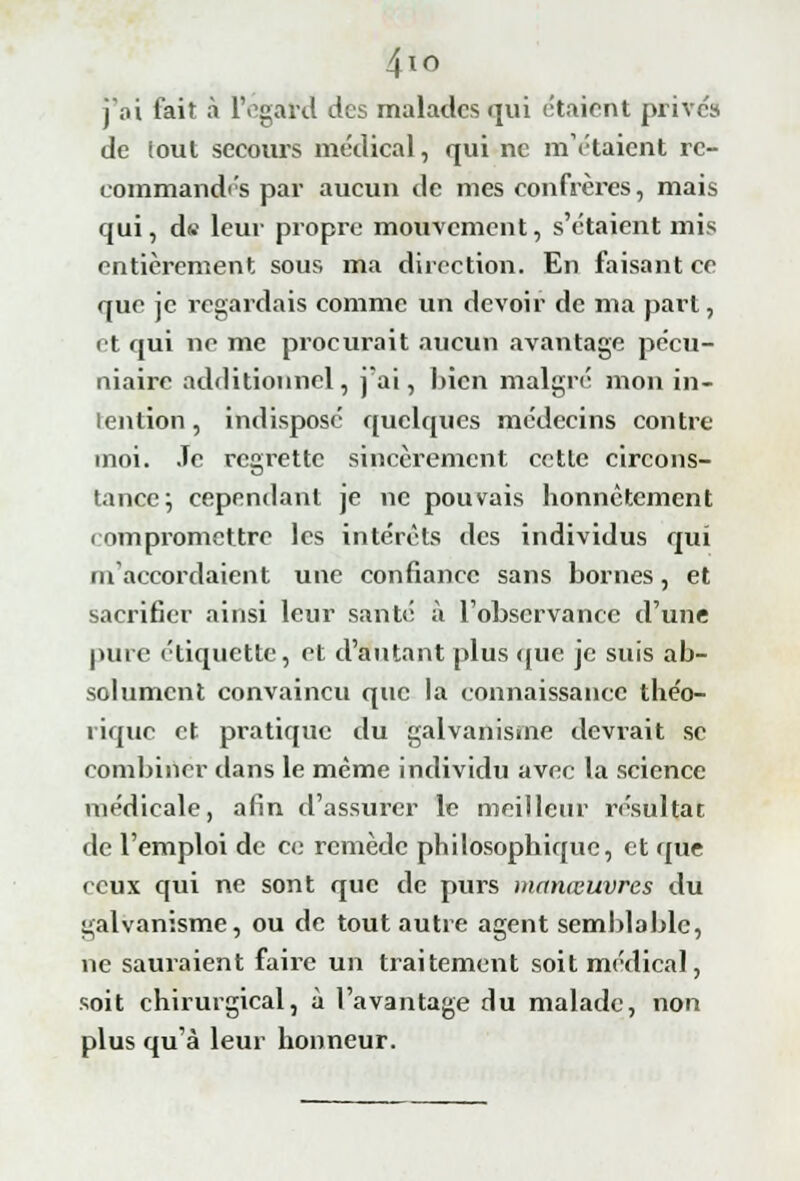 4io j'ai fait à lYgard des malades qui étaient prive» de !out secours médical, qui ne métaient re- commandas par aucun de mes confrères, mais qui, d» leur propre mouvement, s'étaient mis entièrement sous ma direction. En faisant ce que je regardais comme un devoir de ma part, et qui ne me procurait aucun avantage pécu- niaire additionnel, j'ai, bien malgré mon in- tention , indisposé quelques médecins contre moi. Je regrette sincèrement cette circons- tance; cependant je ne pouvais honnêtement compromettre les intérêts des individus qui m'accordaient une confiance sans bornes, et sacrifier ainsi leur santé à l'observance d'une pure étiquette, et d'autant plus que je suis ab- solument convaincu que la connaissance théo- rique et pratique du galvanisme devrait se combiner dans le même individu avec la science médicale, afin d'assurer le meilleur résultat de l'emploi de ce remède philosophique, et que rcux qui ne sont que de purs manœuvres du galvanisme, ou de tout autre agent semblable, ne sauraient faire un traitement soit médical, soit chirurgical, à l'avantage du malade, non plus qu'à leur honneur.