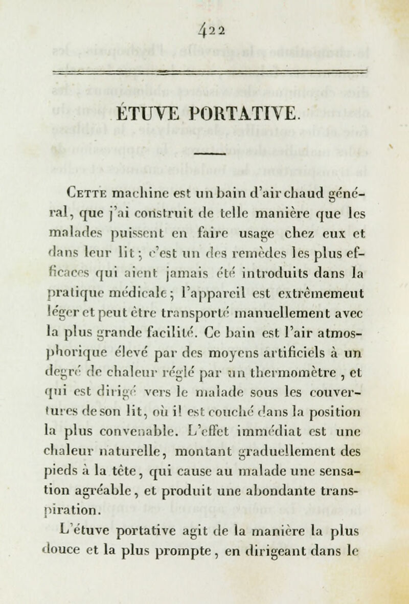 4'2 2 ETUVE PORTATIVE. Cette machine est un bain d'air chaud géné- ral, que j'ai construit de telle manière que les malades puissent en faire usage chez eux et flans leur lit; c'est un fies remèdes les plus ef- ficaces qui aient jamais été introduits dans la pratique médicale; l'appareil est extrêmement léger et peut être transporté manuellement avec la plus grande facilité. Ce bain est Pair atmos- phorique élevé par des moyens artificiels à un degré de chaleur réglé par un thermomètre , et qui est dirige vers le malade sous les couver- tures de son lit, où i! est couché dans la position la plus convenable. L'effet immédiat est une chaleur naturelle, montant graduellement des pieds à la tête, qui cause au malade une sensa- tion agréable, et produit une abondante trans- piration. L étuve portative agit de la manière la plus douce et la plus prompte, en dirigeant dans le