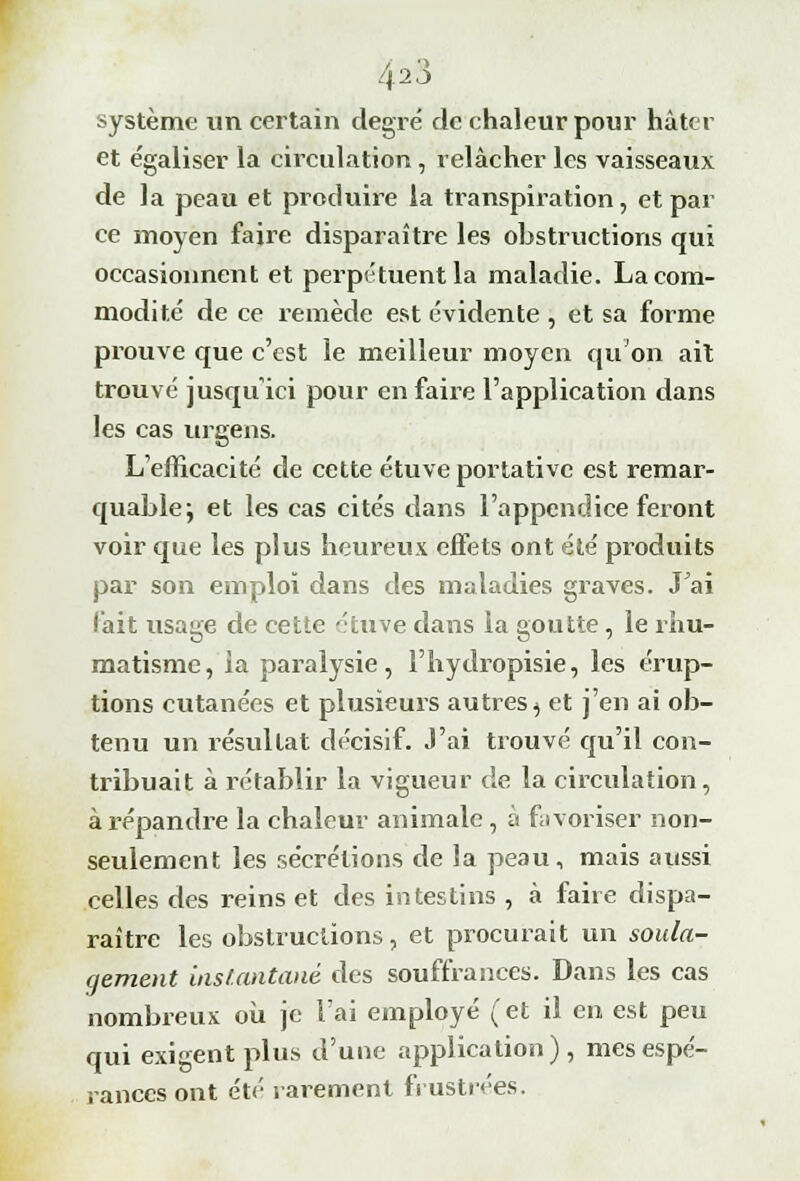 425 système un certain degré de chaleur pour hâter et égaliser la circulation, relâcher les vaisseaux de la peau et produire la transpiration, et par ce moyen faire disparaître les obstructions qui occasionnent et perpétuent la maladie. La com- modité de ce remède est évidente , et sa forme prouve que c'est le meilleur moyen qu'on ait trouvé jusqu'ici pour en faire l'application dans les cas urgens. L'efficacité de cette étuve portative est remar- quable; et les cas cités dans l'appendice feront voir que les plus heureux effets ont été produits par son emploi dans des maladies graves. Jai fait usage de cette étuve dans la goutte, le rhu- matisme, la paralysie, l'hydropisie, les érup- tions cutanées et plusieurs autres ^ et j'en ai ob- tenu un résultat décisif. J'ai trouvé qu'il con- tribuait à l'établir la vigueur de la circulation, à répandre la chaleur animale, a favoriser non- seulement les sécrétions de la peau, mais aussi celles des reins et des intestins , à faire dispa- raître les obstructions, et procurait un soula- gement instantané des souffrances. Dans les cas nombreux où je l'ai employé (et il en est peu qui exigent plus d'une application), mes espé- rances ont été rarement frustrées.