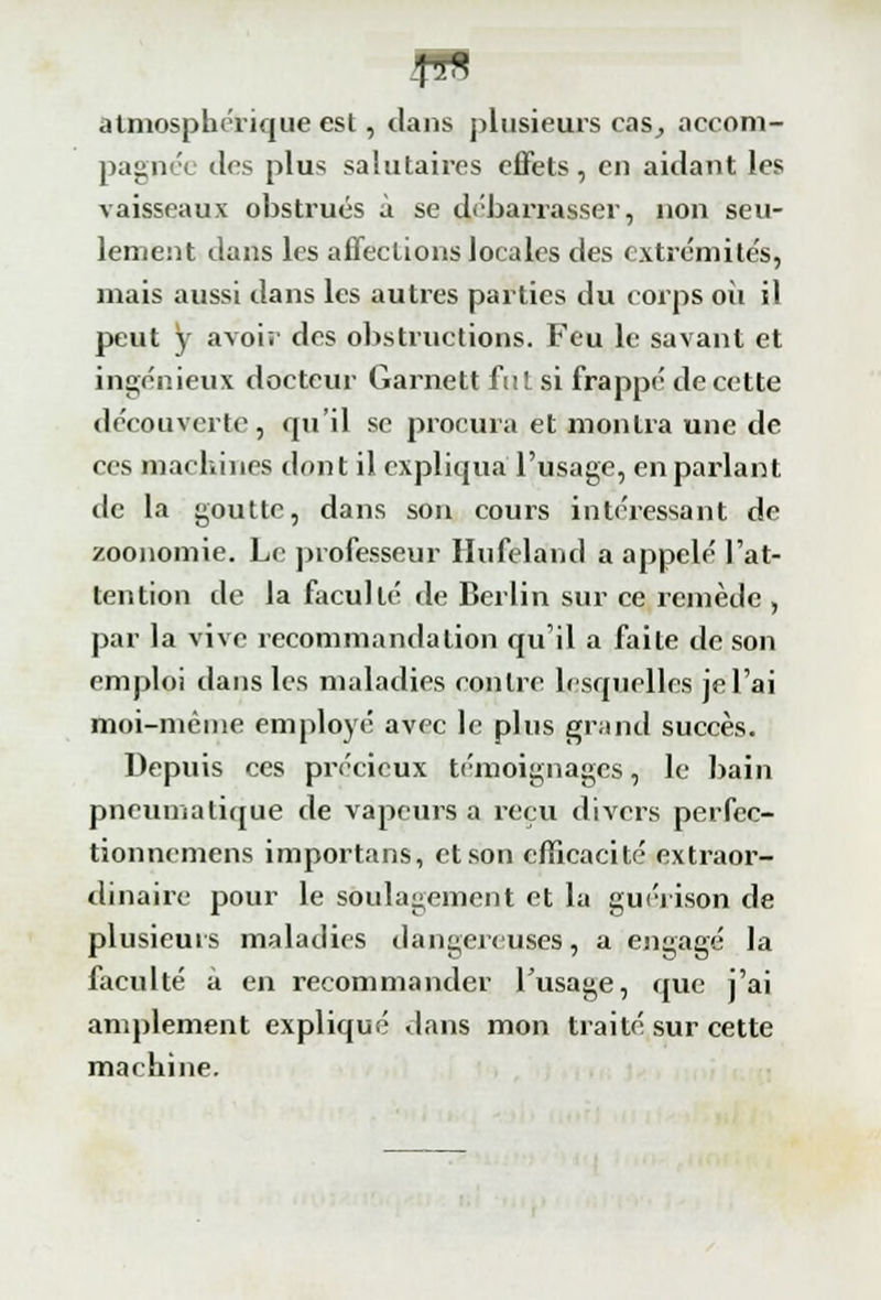 |n8 atmosphérique est, dans plusieurs cas_, accom- pagnée îles plus salutaires effets, en aidant les vaisseaux obstrués à se débarrasser, non seu- lement dans les affections locales des extrémités, mais aussi dans les autres parties du corps ou il peut y avois des obstructions. Feu le savant et ingénieux docteur Garnett fut si frappé de cette découverte, qu'il se procura et montra une de ces machines dont il expliqua l'usage, en parlant de la goutte, dans son cours intéressant de zoonomie. Le professeur Hufeland a appelé l'at- tention de la faculté de Berlin sur ce remède , par la vive recommandation qu'il a faite de son emploi dans les maladies contre Lesquelles je l'ai moi-même employé avec le plus grand succès. Depuis ces précieux témoignages, le bain pneumatique de vapeurs a reçu divers perfec- tionnemens importons, et son efficacité extraor- dinaire pour le soulagement et la gué) ison de plusieurs maladies dangereuses, a engagé la faculté à en recommander l'usage, que j'ai amplement explique dans mon traité sur cette machine.