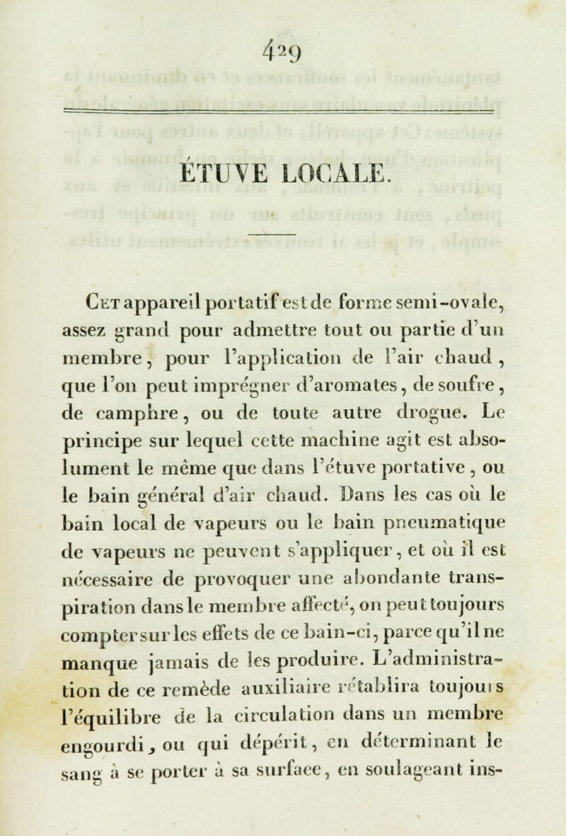 4a9 ETITVE LOCALE. Cet appareil portatif est de forme semi-ovale, assez grand pour admettre tout ou partie d'un membre, pour l'application de l'air chaud, que l'on peut imprégner d'aromates, de soufre , de camphre, ou de toute autre drogue. Le principe sur lequel cette machine agit est abso- lument le même que dans l'étuve portative , ou le bain général d'air chaud. Dans les cas où le bain local de vapeurs ou le bain pneumatique de vapeurs ne peuvent s'appliquer, et où il est nécessaire de provoquer une abondante trans- piration dans le membre affecté, on peuttoujours comptersur les effets de ce bain-ci, parce qu'ilne manque jamais de les produire. L'administra- tion de ce remède auxiliaire rétablira toujouis l'équilibre de la circulation dans un membre en°'Ourdi,ou qui dépérit, en déterminant le sang à se porter à sa surface, en soulageant ins-