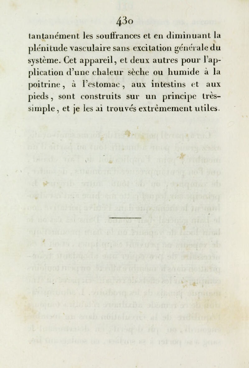 lantanément les souffrances et en diminuant la plénitude vasculaire sans excitation générale du système. Cet appareil, et deux autres pour l'ap- plication d'une chaleur sèche ou humide à la poitrine, à l'estomac, aux intestins et aux pieds, sont construits sur un principe très- simple, et je lésai trouvés extrêmement utiles.