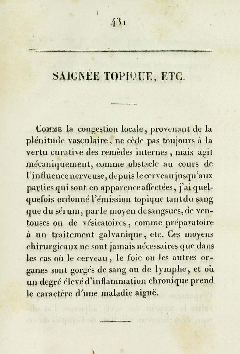 SAIGNEE TOPIQUE, ETC. Comme la congestion locale, provenant de la plénitude vasculaire, ne cède pas toujours à la vertu curative des remèdes internes , mais agit mécaniquement, comme obstacle au cours de l'influence nerveuse, depuis le cerveau j usqu'aux pallies qui sont en apparenceaffecte'es, j'ai quel- quefois ordonné l'émission topique tant du sang que du sérum, parle moyen de sangsues, de ven- touses ou de vésicatoires, comme préparatoire à un traitement galvanique, etc. Ces moyens chirurgicaux ne sont jamais nécessaires que dans les cas où le cerveau, le foie ou les autres or- ganes sont gorgés de sang ou de lymphe, et où un degré élevé d'inflammation chronique prend le caractère d'une maladie aiguë.