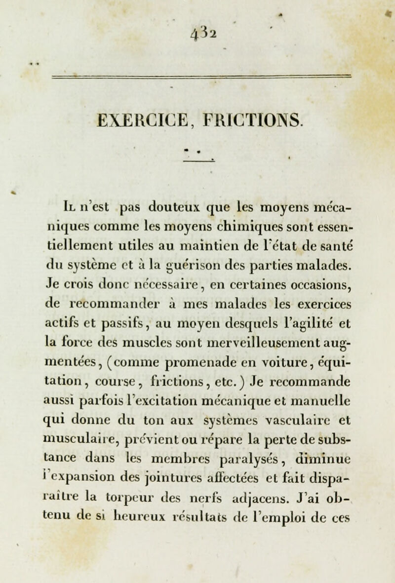 EXERCICE, FRICTIONS. Il n'est pas douteux que les moyens méca- niques comme les moyens chimiques sont essen- tiellement utiles au maintien de l'état de santé du système et à la guérison des parties malades. Je crois donc nécessaire, en certaines occasions, de recommander à mes malades les exercices actifs et passifs, au moyen desquels l'agilité et la force des muscles sont merveilleusement aug- mentées, (comme promenade en voiture, équi- tation, course, frictions, etc.) Je recommande aussi parfois l'excitation mécanique et manuelle qui donne du ton aux systèmes vasculaire et musculaire, prévient ou répare la perte de subs- tance dans les membres paralysés, diminue l'expansion des jointures affectées et fait dispa- raître la torpeur des nerfs adjacens. J'ai ob- tenu de si heureux résultats de l'emploi de ces