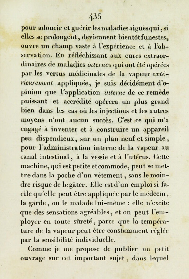 pour adoucir et guérir les maladies aiguës qui, si elles se prolongent, deviennent bientôtfunestes, ouvre un champ vaste à l'expérience et à l'ob- servation. En réfléchissant aux cures extraor- dinaires de maladies internes qui ont été opérées par les vertus médicinales de la vapeur exté- rieurement appliquée, je suis décidément d'o- pinion que l'application interne de ce remède puissant et accrédité opérera un plus grand bien dans les cas où les injections et les autres moyens n'ont aucun succès. C'est ce qui m'a engagé à inventer et à construire un appareil peu dispendieux, sur un plan neuf et simple , pour l'administration interne de la vapeur au canal intestinal, à la vessie et à l'utérus. Cette machine, qui est petite etcommode, peut se met- tre dans la poche d'un vêtement, sans le moin- dre risque de le gâter. Elle est d'un emploi si fa- cile qu'elle peut être appliquée parle médecin, la garde, ou le malade lui-même : elle n'excite que des sensations agréables, et on peut l'em- ployer en toute sûreté, parce que îa tempéra- ture de la vapeur peut être constamment réglée par la sensibilité individuelle. Comme je nie propose de publier un petit ouvrage sur cet important sujet , dans lequel