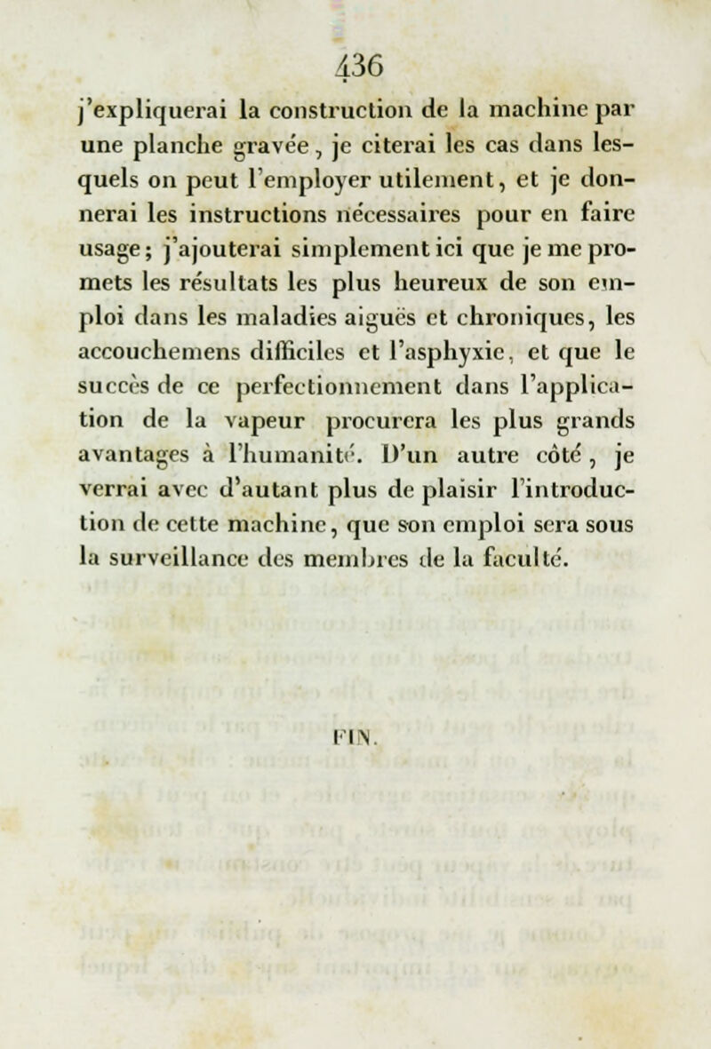 j'expliquerai la construction de la machine par une planche gravée, je citerai les cas dans les- quels on peut l'employer utilement, et je don- nerai les instructions nécessaires pour en faire usage; j'ajouterai simplement ici que je me pro- mets les résultats les plus heureux de son em- ploi dans les maladies aiguës et chroniques, les accouchemens difficiles et l'asphyxie, et que le succès de ce perfectionnement dans l'applica- tion de la vapeur procurera les plus grands avantages à l'humanité. D'un autre côté , je verrai avec d'autant plus de plaisir l'introduc- tion de cette machine, que son emploi sera sous la surveillance des membres île la faculté. I IN