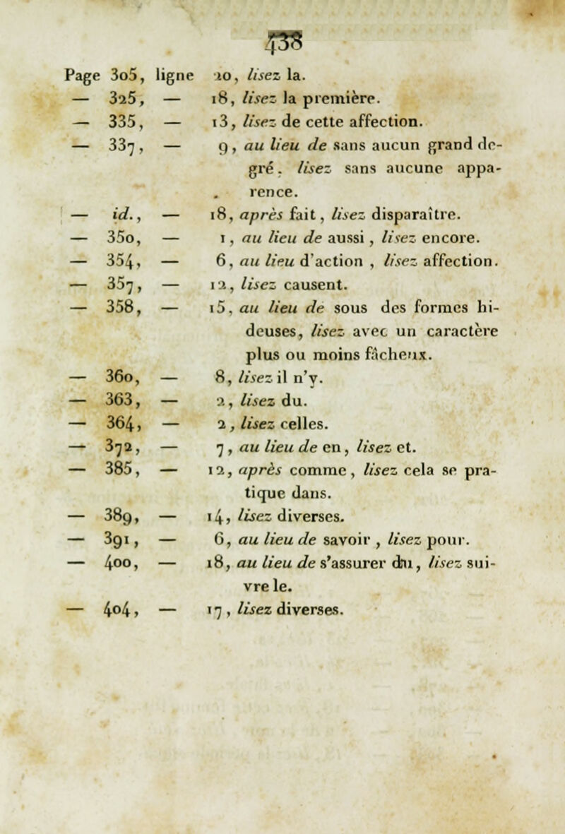£55 Page 3o5, ligne 10, lisez la. — 3a5, — 18, lisez Ja première. — 335, — 13, lisez de cette affection. — 33^ , — 9 , au lieu de sans aucun grand de- gré . lisez sans aucune appa- rence. — id., — 18, après fait, lisez disparaître. — 35o, — 1, au lieu de aussi, lisez encore. — 354. — 6, au lieu d'action , /désaffection. — 357, — 1 a, lisez causent. — 358, — i5, au lieu de sous des formes hi- deuses, lisez avec un caractère plus ou moins fâcheux. — 36o, — 8, lisez il n'y. — 363, — %, lisez du. — 364 > — 2 j lisez celles. — 37a, — 7 , au lieu de en, lisez et. — 385, — 1 a, après comme , lisez cela se pra- tique dans. — 389, — 14, lisez diverses. — 3gi, — 6, au lieu de savoir , lisez pour. — 400> — 18, au lieu de s'assurer dm, lisez sui- vre le. — 4°4 > — ' 7 . lisez diverses.