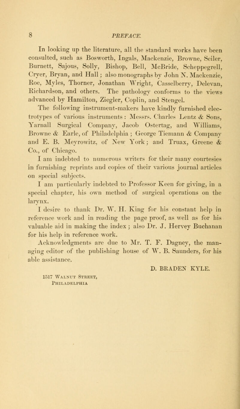 In looking up the literature, all the standard works have been consulted, such as Bosworth, Ingals, Mackenzie, Browne, Seiler, Burnett, Sajous, Solly, Bishop, Bell, McBride, Scheppegrell, Oyer, Bryan, and Hall; also monographs by John N. Mackenzie, Roe, Myles, Thorner, Jonathan Wright, Casselberry, Delevan, Richardson, and others. The pathology conforms to the views advanced by Hamilton, Ziegler, Coplin, and Stengel. The following instrument-makers have kindly furnished elec- trotypes of various instruments : Messrs. Charles Lentz & Sons, Yarnall Surgical Company, Jacob Ostertag, and AVilliams, Browne & Earle, of Philadelphia ; George Tiemann & Company and E. B. Meyrowitz, of New York; and Truax, Greene & Co., of Chicago. I am indebted to numerous writers for their many courtesies in furnishing reprints and copies of their various journal articles on special subjects. I am particularly indebted to Professor Keen for giving, in a special chapter, his own method of surgical operations on the larynx. I desire to thank Dr. W. H. King for his constant help in reference work and in reading the page proof, as well as for his valuable aid in making the index ; also Dr. J. Hervey Buchanan for his help in reference work. Acknowledgments are due to Mr. T. F. Dagney, the man- aging editor of the publishing house of W. B. Saunders, for his able assistance. D. BRADEX KYLE. 1517 Walnut Street, Philadelphia