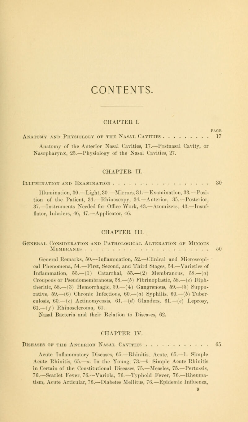 CONTENTS CHAPTER I. PAGE Anatomy and Physiology of the Nasal Cavities 17 Anatomy of the Anterior Nasal Cavities, 17.—Postnasal Cavity, or Nasopharynx, 25.—Physiology of the Nasal Cavities, 27. CHAPTER II. Illumination and Examination 30 Illumination, .30.—Light, 30.—Mirrors, 31.—Examination, 33.—Posi- tion of the Patient, 34.—Rhinoscopy, 34.—Anterior, 35. — Posterior, 37.—Instruments Needed for Office Work, 43.—Atomizers, 43.—Insuf- flator, Inhalers, 46, 47.—Applicator, 46. CHAPTER III. General Consideration and Pathological Alteration of Mucous Membranes 50 Genera] Remarks, 50.—Inflammation, 52.—Clinical and Microscopi- cal Phenomena, 54. — First, Second, and Third Stages, 54.—Varieties of Inflammation, 55.—(1) Catarrhal, 55.—(2) Membranous, 58.—(a) Croupous or Pseudomembranous, 58.—(b) Fibrinoplastic, 58.—(c) Diph- theritic, 58.—(3) Hemorrhagic, 59.— (4) Gangrenous, 59.—(5) Suppu- rative, 59.—(6) Chronic Infectious, 60.—(a) Syphilis, 60.—(6) Tuber- culosis, 60.—(c) Actinomycosis, 61.—(d) Glanders, 61.—(e) Leprosy, 61.—(/) Rhinoscleroma, 61. Nasal Bacteria and their Relation to Diseases, 62. CHAPTER IV. Diseases of the Anterior Nasal Cavities 65 Acute Inflammatory Diseases, 65.—Rhinitis, Acute. 65.—1. Simple Acute Rhinitis, (15.—o. In the Young, 73.—b. Simple Acute Rhinitis in Certain of the Constitutional Diseases, 75.—Measles, 75.—Pertussis, 76.—Scarlet Fever, 76.—Variola, 76.—Typhoid Fever, 76.—Rheuma- tism, Acute Articular, 76.— Diabetes Mellitus, 7<i. — Epidemic Influenza,