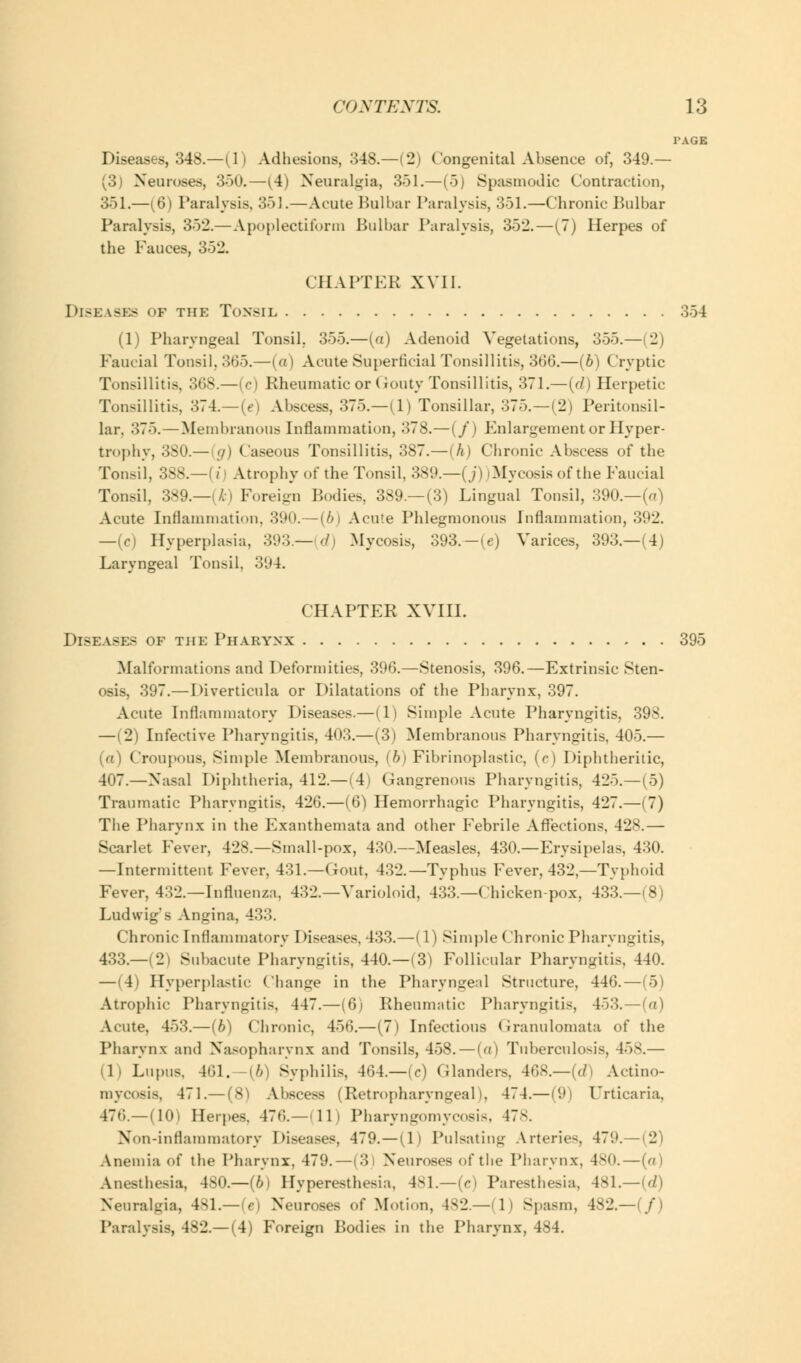 TAGE Diseases, 348.—(1) Adhesions, 34S.—(2) ('ongenital Absence of, 349.— (3) Neuroses, 350.—(4) Neuralgia, 351.—(5) Spasmodic Contraction, 351.—[6) Paralysis, 351.—Acute Bulbar Paralysis, 351.—Chronic Bulbar Paralysis, 352.— Apoplectiform Bulbar Paralysis, 352.—(7) Herpes of the Fauces, 352. CHAPTER XVII. Diseases of the Tonsil 354 (1) Pharyngeal Tonsil. 355.—(a) Adenoid Vegetations, 355.—(2) Faucial Tonsil, 365.—(a) Acute Superficial Tonsillitis, 366.—(6) Cryptic Tonsillitis, 368.—(c) Rheumatic or Gouty Tonsillitis, 371.—(//) Herpetic Tonsillitis, 374.— (e) Abscess, 375.—(1) Tonsillar, 375.—(2) Peritonsil- lar. 375.—Membranous Inflammation, 378.—(/) Enlargement or Hyper- trophy, 380.— g) Caseous Tonsillitis, 387.—(A) Chronic Abscess of the Tonsil, 388.—(i Atrophy of the Tonsil. 389.—j./' I .Mycosis of the Eaucial Tonsil, 389.—{k) Foreign Bodies, 389.—(3) Lingual Tonsil, 390.—(a) Acute Inflammation, 390.—(6) Acute Phlegmonous Inflammation, 392. —(c) Hyperplasia, 393.— d .Mycosis, 393—(e) Varices, 393.—(4) Laryngeal Tonsil. 394. CHAPTER XVIII. Disease? of the Pharynx 395 Malformations and Deformities, 396.—Stenosis, 396.—Extrinsic Sten- osis, 397.— Diverticula or Dilatations of the Pharynx, 397. Acute Inflammatory Diseases.—(1) Simple Acute Pharyngitis, 398. —(2) Infective Pharyngitis, 403.—(3) Membranous Pharyngitis. 405.— (a) Croupous, Simple Membranous, (6) Fibrinoplastie, (c) Diphtheritic, 407.—Xasal Diphtheria, 412.— (4) Gangrenous Pharyngitis, 425.—(5) Traumatic Pharyngitis, 426.—(6) Hemorrhagic Pharyngitis, 427.—(7) The Pharynx in the Exanthemata and other Febrile Affections, 428.— Scarlet Fever, 428.—Small-pox, 430.—Measles, 430.—Erysipelas, 430. —Intermittent Fever, 431.—Gout, 432.—Typhus Fever, 432,—Typhoid Fever, 432.—Influenza. 432.—Varioloid, 433.—Chicken-pox, 433.—(8) Ludwig's Angina, 433. Chronic Inflammatory Diseases. 433.—(1) Simple Chronic Pharyngitis, 433.—i 21 Subacute Pharyngitis, 440.—(3) Follicular Pharyngitis, 440. — 14) Hyperplastic Change in the Pharyngeal Structure, 446. — (5) Atrophic Pharyngitis, 447.—(6i Rheumatic Pharyngitis, 453.—(a) Acute, 453.—(b) Chronic, 456.—(7) Infectious Granulomata of the Pharynx and Nasopharynx and Tonsils, 458.—(a) Tuberculosis, 458.— ili Lupus. 461. [b) Syphilis, 464.—(c) Glanders, 468.—(d) Actino- mycosis. 471.— (8) Abscess (Retropharyngeal), 474.— (9| Urticaria, 476.—(10) Herpes. 476.—(11) Pharyngomycosis, 478. Non-inflammatory Diseases, 479.—(1) Pulsating Arteries, 479.— 2 Anemia of the Pharynx. 479.—(31 Neuroses of the Pharynx, 480. — (a) Anesthesia, 480.—[b) Hyperesthesia, 481.—(e) Paresthesia, 481.—(d) Neuralgia, 481.—(e) Neuroses of Motion, 482.—(1) Spasm, 482.—(/) Paralysis, 482.— (4) Foreign Bodies in the Pharynx, 484.