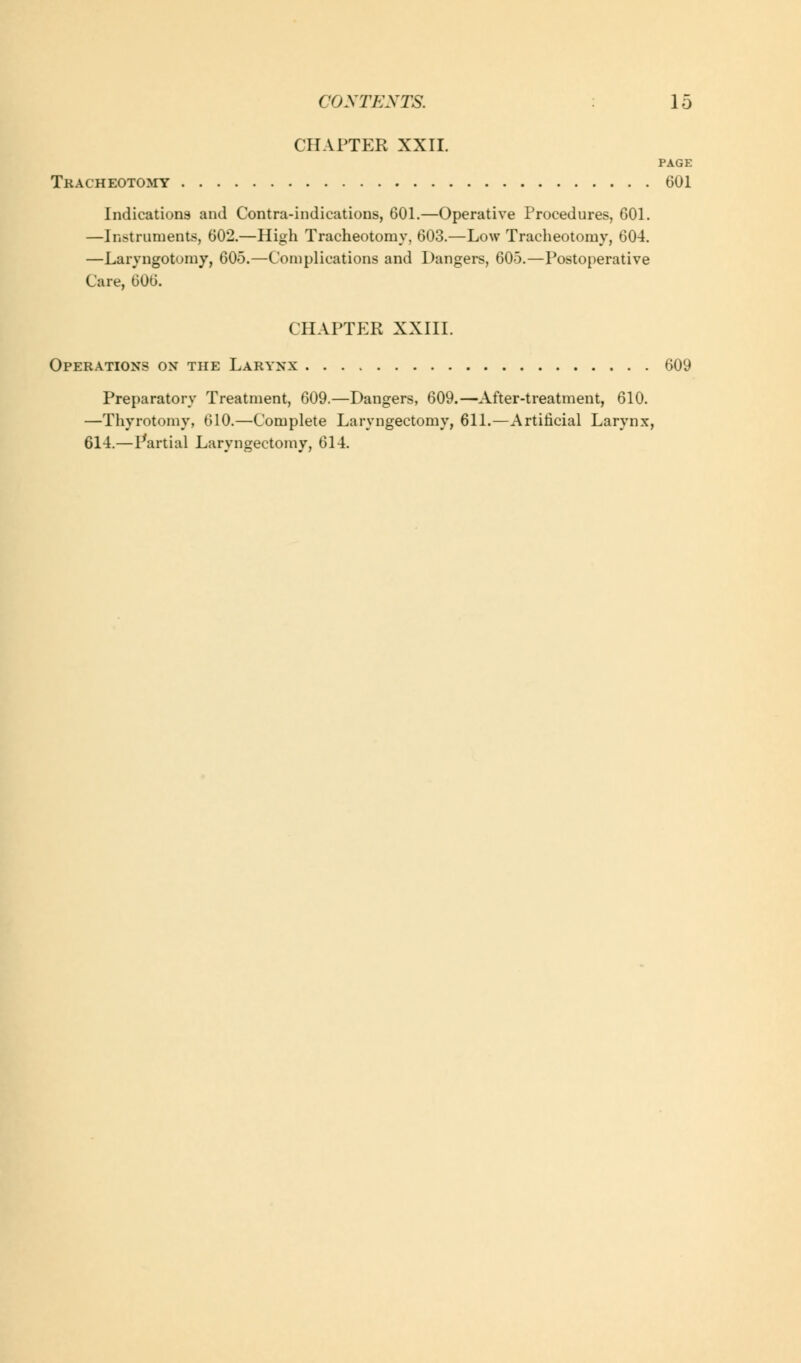 CHAPTER XXII. PAGE Tracheotomy 601 Indications and Contra-indications, 601.—Operative Procedures, 601. —Instruments, 602.—High Tracheotomy, 603.—Low Tracheotomy, 604. —Laryngotomy, 605.—Complications and Dangers, 605.—Postoperative Care, 606. CHAPTER XXIII. Operations on the Larynx 609 Preparatory Treatment, 609.—Dangers, 609.—After-treatment, 610. —Thyrotomy, 610.—Complete Laryngectomy, 611.—Artificial Larynx, 614.—Partial Laryngectomy, 614.