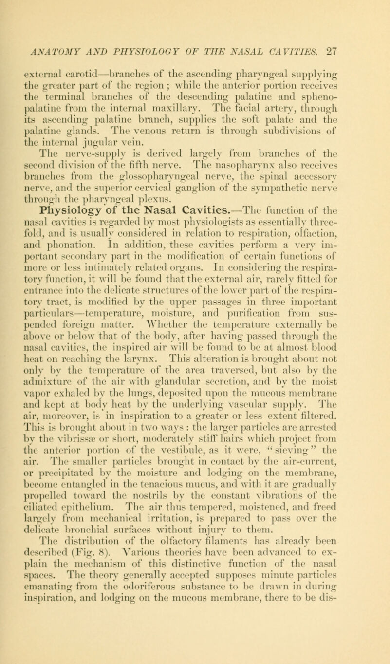 external carotid—branches of the ascending pharyngeal supplying the greater part of the region ; while the anterior portion receives the terminal brandies of the descending palatine and spheno- palatine from the internal maxillary. The facial artery, through its ascending palatine branch, supplies the soft palate and the palatine glands. The venous return is through subdivisions of the internal jugular vein. The oerve-supply is derived largely from branches of the iid division of the fifth nerve. The nasopharynx also receives branches from the glossopharyngeal nerve, the spinal accessory nerve, and the superior cervical ganglion of the sympathetic nerve through the pharyngeal plexus. Physiology of the Nasal Cavities.—The function of the nasal cavities is regarded by most physiologists as essentially three- fold, and is usually considered in relation to respiration, olfaction, and phonation. In addition, these cavities perform a very im- portant secondary part in the modification of certain functions of more or less intimately related organs. In considering the respira- tory function, it will be found that the external air, rarely fitted for entrance into the delicate structures of the lower part of the respira- tory tract, is modified by the upper passages in three important particulars—temperature, moisture, and purification from sus- pended foreign matter. Whether the temperature externally be above or below that of the body, after having passed through the nasal cavities, the inspired air will be found to be at almost blood heat on reaching the larynx. This alteration is brought about not only by the temperature of the area traversed, but a bo by the admixture of the air with glandular secretion, and by the moist vapor exhaled by the lungs, deposited upon the mucous membrane and kept at body heat by the underlying vascular supply. The air, moreover, is in inspiration to a greater or less extent filtered. This is brought about in two ways : the larger particles are arrested by the vibrissa or short, moderately stiff hairs which project from the anterior portion of the vestibule, as it were, ''sieving the air. The -mailer particles brought in contact by the air-current, or precipitated by the moisture and lodging on the membrane, become entangled in the tenacious mucus, and with it are gradually propelled toward the nostrils by the constant vibrations of the ciliated epithelium. The air thus tempered, moistened, and freed largely from mechanical irritation, is prepared to pass over the delicate bronchial surfaces without injury to them. The distribution of the olfactory filaments has already been described (Fig. 8). Various theories have been advanced to ex- plain the mechanism of this distinctive function of the nasal -paces. The theory generally accepted supposes minute particles emanating from the odoriferous substance to be drawn in during inspiration, and lodging on the mucous membrane, there to be dis-