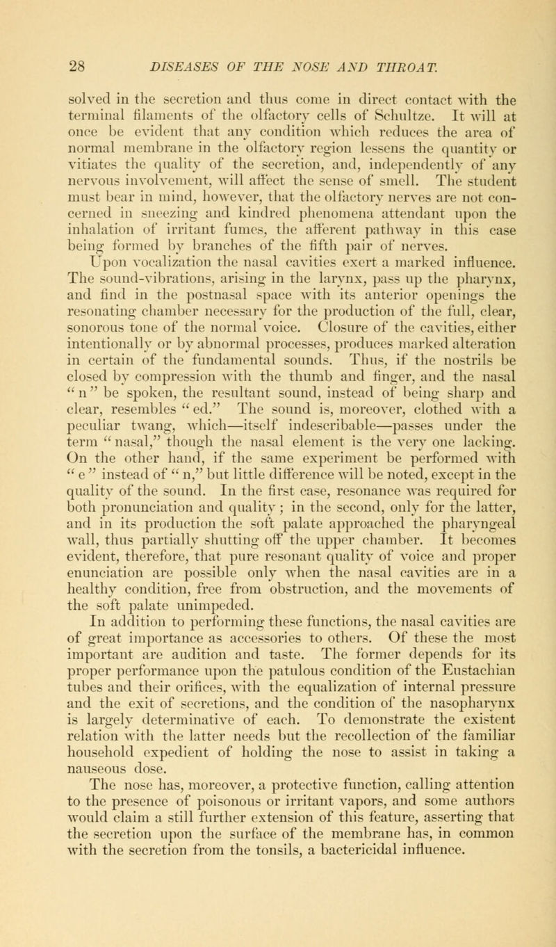 solved in the secretion and thus come in direct contact with the terminal filaments of the olfactory cells of Schultze. It will at once be evident that any condition which reduces the area of normal membrane in the olfactory region lessens the quantity or vitiates the quality of the secretion, and, independently of any nervous involvement, will affect the sense of smell. The student must bear in mind, however, that the olfactory nerves are not con- cerned in sneezing and kindred phenomena attendant upon the inhalation of irritant fumes, the afferent pathway in this case being formed by branches of the fifth pair of nerves. Upon vocalization the nasal cavities exert a marked influence. The sound-vibrations, arising in the larynx, pass up the pharynx, and find in the postnasal space with its anterior openings the resonating chamber necessary for the production of the full, clear, sonorous tone of the normal voice. Closure of the cavities, either intentionally or by abnormal processes, produces marked alteration in certain of the fundamental sounds. Thus, if the nostrils be closed by compression with the thumb and finger, and the nasal  n be spoken, the resultant sound, instead of being sharp and clear, resembles  ed. The sound is, moreover, clothed with a peculiar twang, which—itself indescribable—passes under the term  nasal/' though the nasal element is the very one lacking. On the other hand, if the same experiment be performed with  e  instead of  n, but little difference will be noted, except in the quality of the sound. In the first case, resonance was required for both pronunciation and quality; in the second, only for the latter, and in its production the soft palate approached the pharyngeal wall, thus partially shutting off the upper chamber. It becomes evident, therefore, that pure resonant quality of voice and proper enunciation are possible only when the nasal cavities are in a healthy condition, free from obstruction, and the movements of the soft palate unimpeded. In addition to performing these functions, the nasal cavities are of great importance as accessories to others. Of these the most important are audition and taste. The former depends for its proper performance upon the patulous condition of the Eustachian tubes and their orifices, with the equalization of internal pressure and the exit of secretions, and the condition of the nasopharynx is largely determinative of each. To demonstrate the existent relation with the latter needs but the recollection of the familiar household expedient of holding the nose to assist in taking a nauseous dose. The nose has, moreover, a protective function, calling attention to the presence of poisonous or irritant vapors, and some authors would claim a still further extension of this feature, asserting that the secretion upon the surface of the membrane has, in common with the secretion from the tonsils, a bactericidal influence.