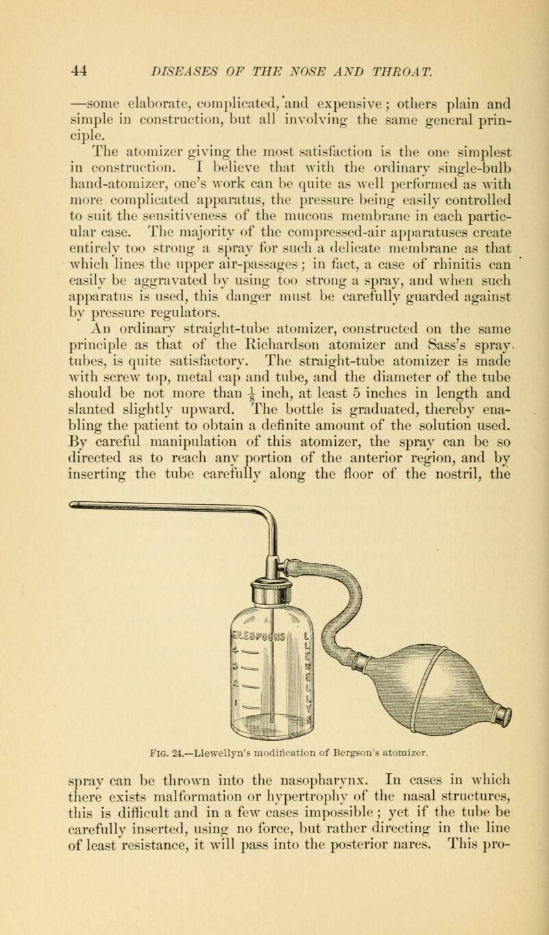 —some elaborate, complicated/and expensive; others plain and simple in construction, but all involving the same general prin- ciple. The atomizer giving the most satisfaction is the one simplest in construction. I believe that with the ordinary single-bulb hand-atomizer, one's work can be quite as well performed as with more complicated apparatus, the pressure being easily controlled to suit the sensitiveness of the mucous membrane in each partic- ular case. The majority of the compressed-air apparatuses create entirely too strong a spray for such a delicate membrane as that which lines the upper air-passages; in fact, a case of rhinitis can easily be aggravated by using too strong a spray, and when such apparatus is used, this danger must be carefully guarded against by pressure regulators. An ordinary straight-tube atomizer, constructed on the same principle as that of the Richardson atomizer and Sass's spray, tubes, is quite satisfactory. The straight-tube atomizer is made with screw top, metal cap and tube, and the diameter of the tube should be not more than \ inch, at least 5 inches in length and slanted slightly upward. The bottle is graduated, thereby ena- bling the patient to obtain a definite amount of the solution used. By careful manipulation of this atomizer, the spray can be so directed as to reach any portion of the anterior region, and by inserting the tube carefully along the floor of the nostril, the Fig. 24.—Llewellyn's modification of Bergson's atomizer. spray can be thrown into the nasopharynx. In cases in which there exists malformation or hypertrophy of the nasal structures, this is difficult and in a few cases impossible ; yet if the tube be carefully inserted, using no force, but rather directing in the line of least resistance, it will pass into the posterior nares. This pro-