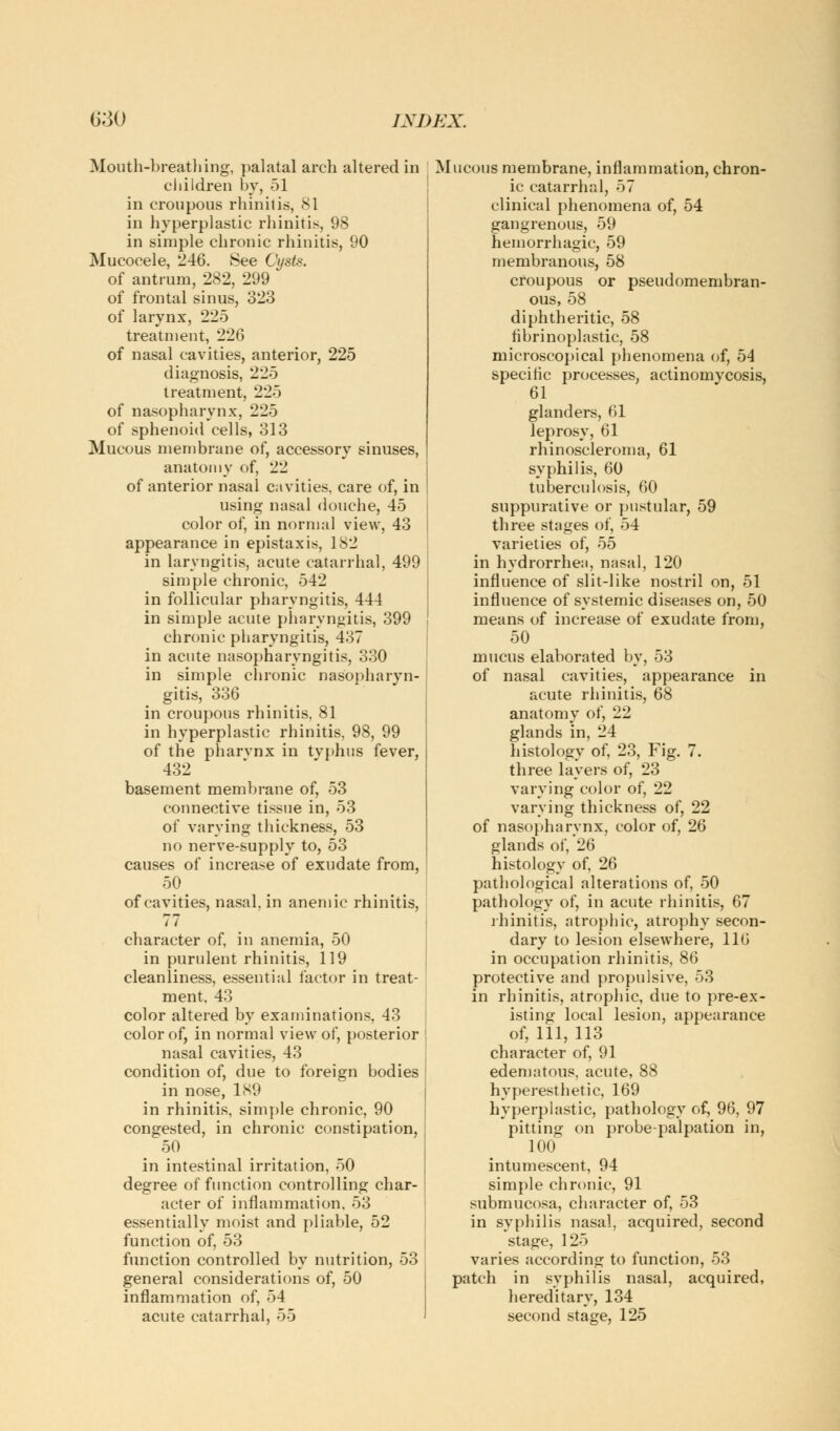 Mouth-breathing, palatal arch altered in children by, 51 in croupous rhinitis, 81 in hyperplastic rhinitis, 98 in simple chronic rhinitis, 90 Mucocele, 246. See Oysts. of antrum, 282, 299 of frontal sinus, 323 of larynx, 225 treatment, 226 of nasal cavities, anterior, 225 diagnosis, 225 treatment, 225 of nasopharynx, 225 of sphenoid cells, 313 Mucous membrane of, accessory sinuses, anatomy of, 22 of anterior nasal cavities, care of, in using nasal douche, 45 color of, in normal view, 43 appearance in epistaxis, 182 in laryngitis, acute catarrhal, 499 simple chronic, 542 in follicular pharyngitis, 444 in simple acute pharyngitis, 399 chronic pharyngitis, 437 in acute nasopharyngitis, 330 in simple chronic nasopharyn- gitis, 336 in croupous rhinitis. 81 in hyperplastic rhinitis. 98, 99 of the pharvnx in tvphus fever, 432 basement membrane of, 53 connective tissue in, 53 of varying thickness, 53 no nerve-supply to, 53 causes of increase of exudate from, 50. of cavities, nasal, in anemic rhinitis, 77 character of, in anemia, 50 in purulent rhinitis, 119 cleanliness, essential factor in treat- ment. 43 color altered by examinations, 43 color of, in normal view of, posterior nasal cavities, 43 condition of, due to foreign bodies in nose, 189 in rhinitis, simple chronic, 90 congested, in chronic constipation, 50 in intestinal irritation, 50 degree of function controlling char- acter of inflammation. 53 essentially moist and pliable, 52 function of, 53 function controlled by nutrition, 53 general considerations of, 50 inflammation of, 54 acute catarrhal, 55 Mucous membrane, inflammation, chron- ic catarrhal, 57 clinical phenomena of, 54 gangrenous, 59 hemorrhagic, 59 membranous, 58 croupous or pseudomembran- ous, 58 diphtheritic, 58 fibrinoplastic, 58 microscopical phenomena of, 54 specific processes, actinomycosis, 61 glanders, 61 leprosy, 61 rhinoscleroma, 61 syphilis, 60 tuberculosis, 60 suppurative or pustular, 59 three stages of, 54 varieties of, 55 in hydrorrhea, nasal, 120 influence of slit-like nostril on, 51 influence of systemic diseases on, 50 means of increase of exudate from, 50 mucus elaborated by, 53 of nasal cavities, appearance in acute rhinitis, 68 anatomy of, 22 glands in, 24 histology of, 23, Fig. 7. three layers of, 23 varying color of, 22 varying thickness of, 22 of nasopharynx, color of, 26 glands of, 26 histology of, 26 pathological alterations of, 50 pathology of, in acute rhinitis, 67 rhinitis, atrophic, atrophy secon- dary to lesion elsewhere, 116 in occupation rhinitis, 86 protective and propulsive. 53 in rhinitis, atrophic, due to pre-ex- isting local lesion, appearance of, 111, 113 character of, 91 edematous, acute, 88 hyperesthetic, 169 hyperplastic, pathology of, 96, 97 pitting on probe-palpation in, 100 intumescent, 94 simple chronic, 91 submucosa, character of, 53 in syphilis nasal, acquired, second stage, 125 varies according to function, 53 patch in syphilis nasal, acquired, hereditary, 134 second stage, 125