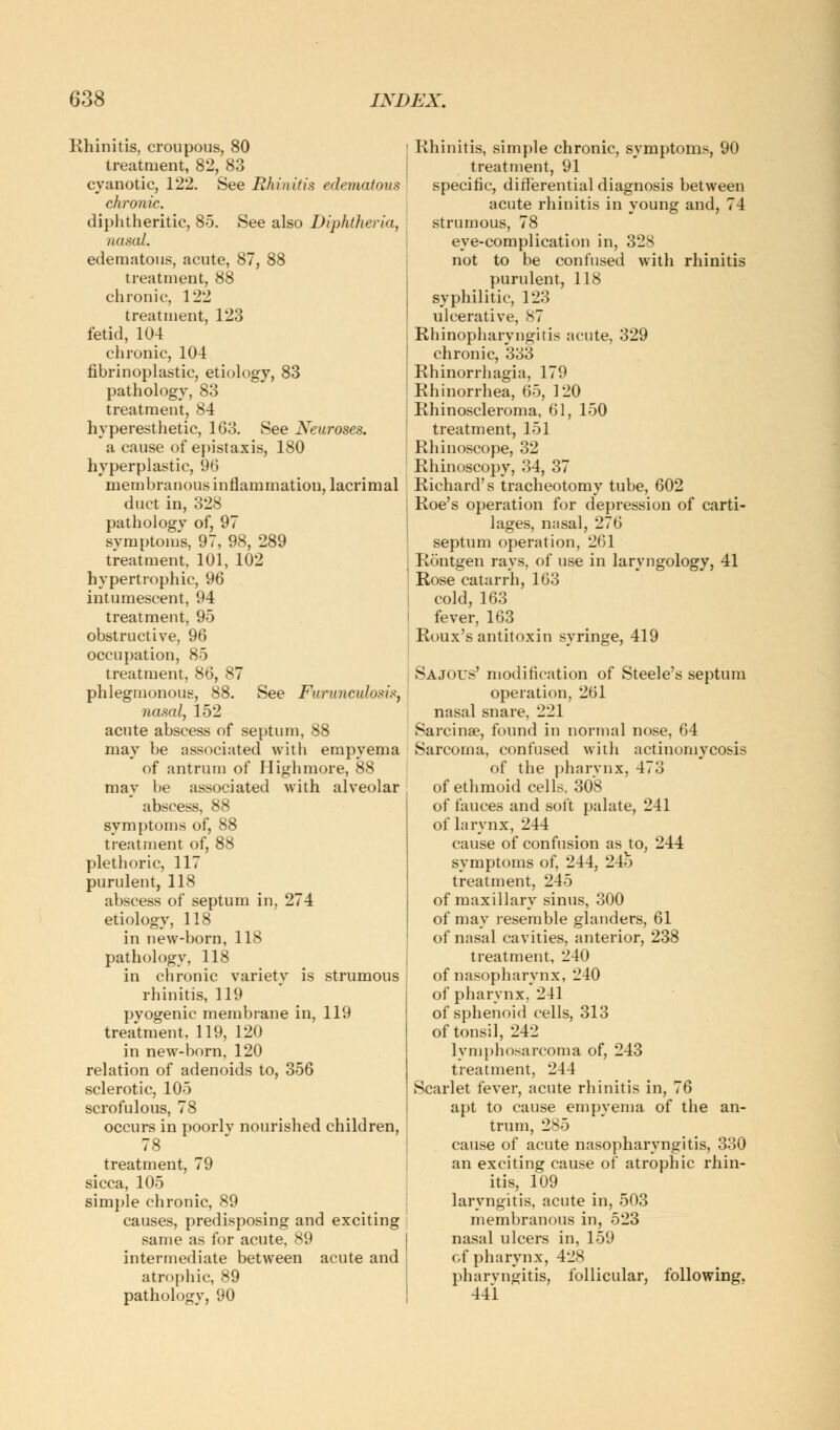 Rhinitis, croupous, 80 treatment, 82, 83 cyanotic, 122. See Rhinitis edematous chronic. diphtheritic, 85. See also Diphtheria, nasal. edematous, acute, 87, 88 treatment, 88 chronic, 122 treatment, 123 fetid, 104 chronic, 104 fibrinoplastic, etiology, 83 pathology, 83 treatment, 84 hyperesthetic, 163. See Neuroses. a cause of epistaxis, 180 hyperplastic, 96 membranous inflammation, lacrimal duct in, 328 pathology of, 97 symptoms, 97, 98, 289 treatment, 101, 102 hypertrophic, 96 intumescent, 94 treatment, 95 obstructive, 96 occupation, 85 treatment, 86, 87 phlegmonous, 88. See Furunculosis, nasal, 152 acute abscess of septum, 88 may be associated with empyema of antrum of High more, 88 may be associated with alveolar abscess, 88 symptoms of, 88 treatment of, 88 plethoric, 117 purulent, 118 abscess of septum in, 274 etiology, 118 in new-born, 118 pathology, 118 in chronic variety is strumous rhinitis, 119 pyogenic membrane in, 119 treatment, 119, 120 in new-born, 120 relation of adenoids to, 356 sclerotic, 105 scrofulous, 78 occurs in poorlv nourished children, 78 treatment, 79 sicca, 105 simple chronic, 89 causes, predisposing and exciting same as for acute, 89 intermediate between acute and atrophic, 89 pathology, 90 Rhinitis, simple chronic, symptoms, 90 treatment, 91 specific, differential diagnosis between acute rhinitis in young and, 74 strumous, 78 eye-complication in, 328 not to be confused with rhinitis purulent, 118 syphilitic, 123 ulcerative, 87 Rhinopharyngitis acute, 329 chronic, 333 Rhinorrhagia, 179 Rhinorrhea, 65, 120 Rhinoscleroma, 61, 150 treatment, 151 Rhinoscope, 32 Rhinoscopy, 34, 37 Richard's tracheotomy tube, 602 Roe's operation for depression of carti- lages, nasal, 276 septum operation, 261 Rontgen rays, of use in laryngology, 41 Rose catarrh, 163 cold, 163 fever, 163 Roux's antitoxin syringe, 419 Sajous' modification of Steele's septum operation, 261 nasal snare, 221 Sarcinae, found in normal nose, 64 Sarcoma, confused with actinomycosis of the pharvnx, 473 of ethmoid cells. 308 of fauces and soft palate, 241 of larynx, 244 cause of confusion as to, 244 symptoms of, 244, 24o treatment, 245 of maxillary sinus, 300 of may resemble glanders, 61 of nasal cavities, anterior, 238 treatment, 240 of nasopharynx, 240 of pharynx, 241 of sphenoid cells, 313 of tonsil, 242 lymphosarcoma of, 243 treatment, 244 Scarlet fever, acute rhinitis in, 76 apt to cause empyema of the an- trum, 285 cause of acute nasopharyngitis, 330 an exciting cause of atrophic rhin- itis, 109 laryngitis, acute in, 503 membranous in, 523 nasal ulcers in, 159 cf pharynx, 428 pharvngitis, follicular, following. 441