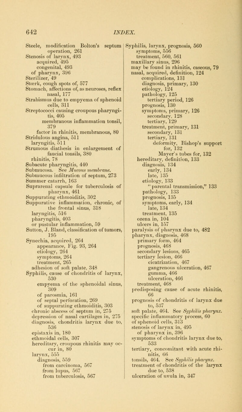 Steele, modification Bolton's septum ! operation, 261 Stenosis of larynx, 493 acquired, 495 congenital, 493 of pharynx, 396 Sterilizer,*49 Steerk, cough spots of, 577 Stomach, affections of, as neuroses, reflex nasal, 177 Strabismus due to empyema of sphenoid cells, 311 Streptococci causing croupous pharyngi- tis, 405 membranous inflammation tonsil, 379 factor in rhinitis, membranous, 80 Stridulous angina, 511 laryngitis, 511 Strumous diathesis in enlargement of faucial tonsils, 380 rhinitis, 78 Subacute pharyngitis, 440 Submucosa. See Mucous membrane. Submucous infiltration of septum, 273 Summer catarrh, 163 Suprarenal capsule for tuberculosis of pharynx, 461 Suppurating ethmoiditis, 302 Suppurative inflammation, chronic, of the frontal sinus, 318 laryngitis, 516 pharyngitis, 403 or pustular inflammation, 59 Sutton, J. Bland, classification of tumors, 195 Synechia, acquired, 264 appearance, Fig. 93, 264 etiology, 264 symptoms, 264 treatment, 265 adhesion of soft palate, 348 Syphilis, cause of chondritis of larvnx, 530 empvema of the sphenoidal sinus, 309 of parosmia, 161 of septal perforation, 269 of suppurating ethmoiditis, 303 chronic abscess of septum in, 275 depression of nasal cartilages in, 275 diagnosis, chondritis larvnx due to, 536 epistaxis in, 180 ethmoidal cells, 307 hereditary, croupous rhinitis may oc- cur in, 80 larynx, 555 diagnosis, 559 from carcinoma, 567 from lupus, 567 from tuberculosis, 567 Syphilis, larynx, prognosis, 560 symptoms, 556 treatment, 560. 561 maxillary sinus, 296 may be found in rhinitis, caseous, 79 nasal, acquired, definition, 124 complications, 131 diagnosis, primary, 130 etiology, 124 pathology, 125 tertiary period, 126 prognosis, 130 symptoms, primary, 126 secondary. 128 tertiary, 129 treatment, primary, 131 secondary, 131 tertiary, 131 deformity, Bishop's support for, 132 Mayer's tubes for, 132 hereditary, definition, 133 diagnosis, 134 early, 134 late, 135 etiology, 133 parental transmission, 133 pathology, 133 prognosis, 135 symptoms, earlv, 134 late, 134 treatment, 135 ozena in, 104 ulcers in, 157 paralysis of pharynx due to, 482 pharynx, diagnosis, 468 primary form, 464 prognosis, 468 secondary lesions, 465 tertiary lesion, 466 cicatrization, 467 gangrenous ulceration, 467 gumma, 466 ulceration, 466 treatment, 468 predisposing cause of acute rhinitis, prognosis of chondritis of larynx due to, 537 soft palate, 464. See Syphilis pharynx. specific inflammatory process, 60 of sphenoid cells, 313 stenosis of larynx in, 495 of pharynx in, 396 symptoms of chondritis larvnx due to, 533 tertiary, concomitant with acute rhi- nitis, 66 tonsils, 464. See Syphilis pharynx. treatment of chondritis of the larynx due to, 538 ulceration of uvula in, 347