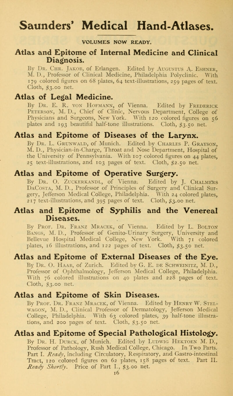 VOLUMES NOW READY. Atlas and Epitome of Internal Medicine and Clinical Diagnosis. By Dr. Chr. Jakob, of Erlangen. Edited by Augustus A. Eshner, M. D., Professor of Clinical Medicine, Philadelphia Polyclinic. With 179 colored figures on 68 plates, 64 text-illustrations, 259 pages of text. Cloth, S3.00 net. Atlas of Legal Medicine. By Dr. E. R. von Hofmann, of Vienna. Edited by Frederick Peterson, M. D., Chief of Clinic, Nervous Department, College of Physicians and Surgeons, New York. With 120 colored figures on 56 plates and 193 beautiful half-tone illustrations. Cloth, $3.50 net. Atlas and Epitome of Diseases of the Larynx. By Dr. L. Grunwald, of Munich. Edited by Charles P. Grayson, M. D., Physician-in-Charge, Throat and Xose Department, Hospital of the University of Pennsylvania. With 107 colored figures on 44 plates, 25 text-illustrations, and 103 pages of text. Cloth, $2.50 net. Atlas and Epitome of Operative Surgery. By Dr. O. Zuckerkandl, of Vienna. Edited by J. Chalmers DaCosta, M. D., Professor of Principles of Surgery and Clinical Sur- gery, Jefferson Medical College, Philadelphia. With 24 colored plates, 217 text-illustrations, and 395 pages of text. Cloth, $3.00 net. Atlas and Epitome of Syphilis and the Venereal Diseases. By Prof. Dr. Franz Mracek, of Vienna. Edited by L. Bolton Bangs, M. D., Professor of Genito-Urinary Surgery, University and Bellevue Hospital Medical College, New York. With 71 colored plates, 16 illustrations, and 122 pages of text. Cloth, $3.50 net. Atlas and Epitome of External Diseases of the Eye. By Dr. O. Haab, of Zurich. Edited by G. E. de Schweinitz, M. D., Professor of Ophthalmology, Jefferson Medical College, Philadelphia. With 76 colored illustrations on 40 plates and 228 pages of text. Cloth, S3.00 net. Atlas and Epitome of Skin Diseases. By Prof. Dr. Franz Mracek, of Vienna. Edited by Henry W. Stel- wagon, M. D., Clinical Professor of Dermatology, Jefferson Medical College, Philadelphia. With 63 colored plates, 39 half-tone illustra- tions, and 200 pages of text. Cloth, S3-50 net. Atlas and Epitome of Special Pathological Histology. By Dr. H. Durck, of Munich. Edited by Ludwig Hektoen M. D., Professor of Pathology, Rush Medical College, Chicago. In Two Parts. Part I. Ready, including Circulatory, Respiratory, and Gastro-intestinaL Tract, 120 colored figures on 62 plates, 158 pages of text. Part II. Ready Shortly. Price of Part I., S3-00 net.