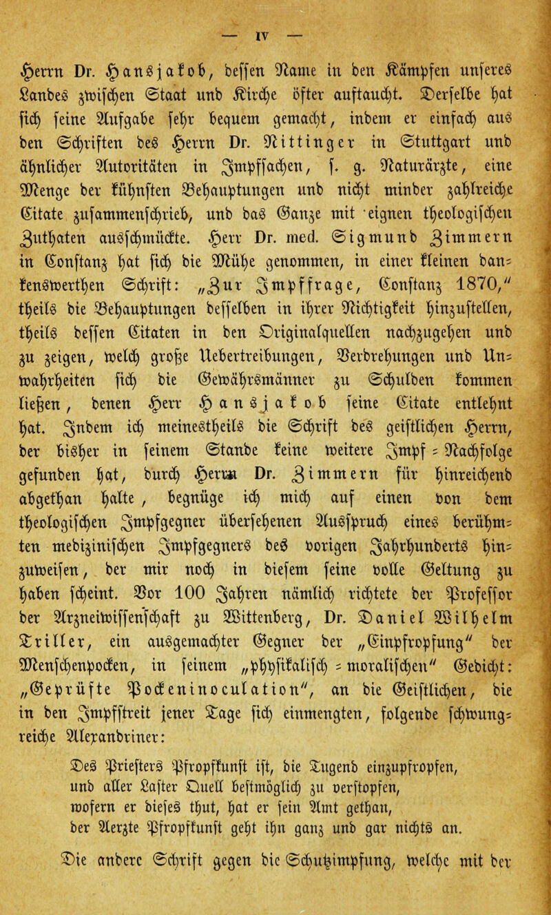 £>emt Dr. ^anSjafob, beffen 9tame in ben Äämtofen unfereö SanbeS greiften ©taat unb Äirdje öfter auftauet, 3>erfelbe Ijat fid) feine Aufgabe fet>r bequem gemacht, inbent er einfad) auö ben ©Triften beS £errn Dr. 9littinger in (Stuttgart unb aljnltcfjer Autoritäten in 3smpffad)en, f* 9- ^aturärjte, eine SOtenge ber ftir/nften ^Behauptungen unb nid)t rrtinber jafylretdje Sitate 5ufammenfd)rieb, unb baS ©anje mit eignen tljeotogif d)eu jgutfyaten auöfdjmüdte. .Sperr Dr. med. ©igmunb ^immern in (Xonftanj t)at fid) bie üftüfye genommen, in einer fteinen ban^ Jenäroerttjen @d)rift: „^ur ^mpffrage, Gonftans 1870, tljeitS bie Jöefjauptungen beffetben in ifjrer 9ttd)tig¥eit fnnjuftetfen, trjeits beffen (Sitaten in ben Driginalquetten nad)jugel)en unb $u jeigen, roeld) grof^e Uebertreibungen, ©erbre^ungen unb Un= roaljrljeiten fid) bie (Setocrfjrgmänner ju ©cfjidben fommen tiefen, benen £>err |>anöjafob feine (Sttate entlehnt Ijat. 3nDetn ^ meineöt^eilg bie ©djrift be'S geiftftdjen £)errn, ber bi^er in feinem ©taube feine roeitere 3m!Pf ; Siadjfofge gefunben Ijat, burd) £erv* Dr. gimmern für lt)mreicfc)etrb abgetan fyalte , begnüge id) mid) auf einen oon bem ttyeologifcfjen 3m;Pf9e8ner überfeinen SluSfprud) eines berü(jm= ten mebijinifd)en ^ntpfgegner« oe^ vorigen 3aWunDert3 ^ttt= juroeifen, ber mir nodj in biefem feine Potte ©eltung ju Jjaben fd)eint. 33or 100 3>arJretl uämlid) richtete ber ^ßrofeffor ber 2lrjneiroiffenfd)aft §u SBittenberg, Dr. SDaniel Söilljettn Stiller, ein aufgemachter ©egner ber „(Sinpfropfung ber :3Jlenfd)enpoden, in feinem „pljtyfiMtfd) ; mcralifd)en ©ebid;t: „©eprüfte ^ßocfeninoculation, an bie ©eiftiicfyen, bie in ben ^tn^fftrett jener Sage fid) einmengten, folgenbe fd)toung; reid)e Slleranbrinet: £)e§ ^rieftetS ^fropffunft ift, bie Sugenb einzupfropfen, unb aller Safter Quell beftiuöglid) ju oerftopfen, roofern er biefeä ttjut, Ijat er fein Amt geüjan, ber Siebte ^ßfropftunft getyt tljn ganj unb gar niajtä an. 5Dte anberc @d)tift gegen bie ©diu^impfung, meldjc mit bev