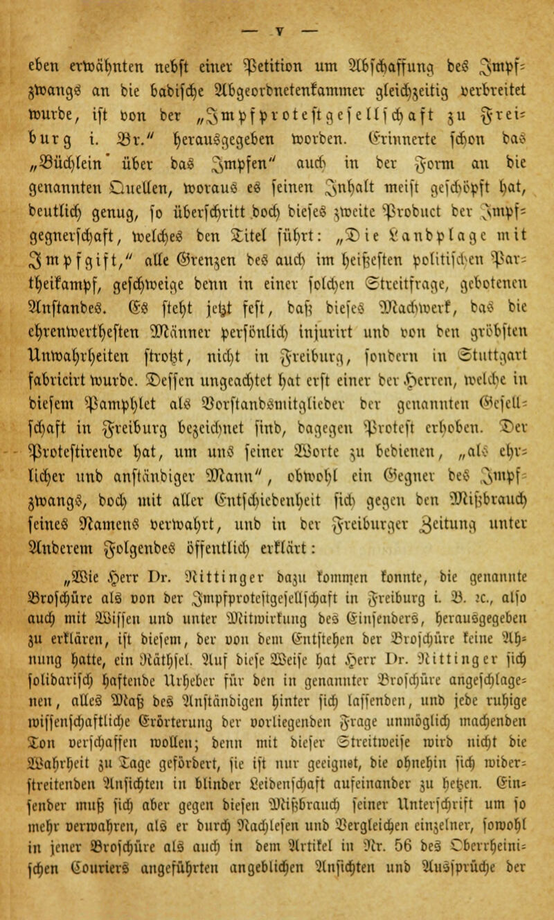 eben ertoälmten nebft einer Petition um Stbfcbaffung beS ^stn^>f= jtoangS an bie babifdje 2lbgeorbnetenfammer gleichzeitig verbreitet rourbe, ift bon ber „3m pf proteft gcfe llf et) aft gu §rei= bürg i. Ar. herausgegeben toorben. Erinnerte febon bafl „23üd)fein* über baS 3mPfen au* m ^er Öom an *>ie genannten Duellen, roorauö eS feinen Sftttyalt mein gefeböpft l)at, beuttict) genug, fo übertritt boef) biefe* jtoette ^ßrobuet ber v\mpf- gegnerfd)aft, meldjeS ben Sfcttd fübjt: ffS>it feanbplage mit 3mpfgift, alte ©renken beö aud) im fyeifjcften ipoKtifdjen Spats tljeifampf, gefcfynxige benn in einer folgen Streitfrage, gebotenen Stnftanbc«. ©S ftcf>t jel^t feft, baft biefeö 9Jcadm>erf, bftö bie cfyrcntoerttjeften Männer perfönlid) injurirt unb von ben gröbften llniuafjrfyeiten ftrotjt, nid)t in greiburg, fonbern in Stuttgart fabricirt rourbe. SDeffen ungeachtet fyat erft einer bcr.^errcn, nn-Ubc in biefem ^ampfylet als SöorftanbStuitglicber ber genannten ©efett* fd)aft in $reiburg bcjeid)net finb, bagegen proteft erheben. S)et ^roteftireube b,at, um unS feiner 2öorte }it bebieuen, „ak- et)r= tict)er unb anftaubiger SJiann, obtoofyl ein ©egnet bev 31uPf jroangS, bod) mit aller (Sntfducbcnfyeit fid) gegen ben ?Jcif;brauct) feineä üftamenS Pertoaljrt, unb in ber greiburger 3eitutta. untev Stnbcrem golgenbeS öffentlich erflcirt: „SSMe .£>err Dr. iUittinger baju lomtnen fonnte, bie genannte 23rofä)ürc alä oon ber ^mpfproteftgejetlfcfjaft in Jreiburg i. 23. :c, alio aua) mit äÜiffen unb unter ilcitnnrfiing bes ßtnfenbcrs, fjerausgegebeu ju ertlären, ift biefem, ber uou bem @nt)te$en ber 23rofd;üre feine %fp nung fjatte, ein Dtatt)fcl. 3luf biefe SBeife fiat §err Dr. SRitttnger fid) folibarifd) fmftcube Urheber für ben in genannter ©rofdjüre angefd)tage= neu, aUeS SDcafj beS Slnftänbigen ^inteT fid) laffenben, unb jebe rufjige roiffenfcfjaftlidje (Srörterung ber oorliegenben grage unmöglidj madjenben £on oerfdjaffen roolleu; beim mit biefer otreitroeife roirb nidjt bie SSafjrljeit 511 Sage geförbert, fie ift nur geeignet, bie obnefjin fid) roiber= ftreitenben 2lnjirf)teu in blinber fietbenfdiaft aufeiuanber ju tje^en. <Jin= fenber mujj fidE) aber gegen biefeu üJttjj&raud) feiner Xlnterfd)rift um fo mef;r oerambren, alö er burdj 9caa)lefen unb dergleichen cinjelner, foroof)t in jener SBrofdjüre al§ aud) in bem 9lrtifel in 5Jlr. 56 beS CberrfjeinU fcfjen O'ouriers angeführten angeblichen 9lnftct)ten unb 2tusfprüd)e ber