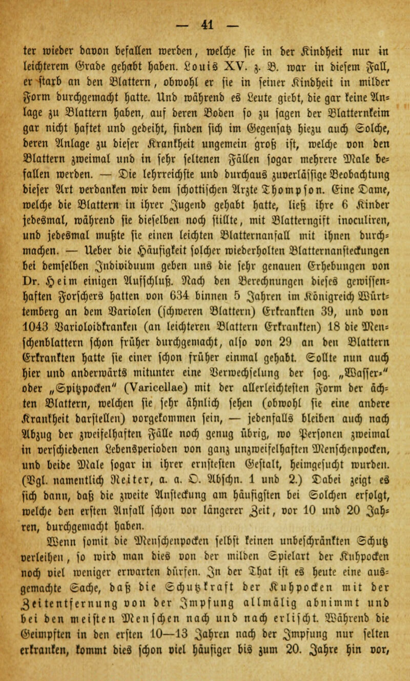 ter roieber baoon befallen roerben, toetdje fie in ber Üinbljeit nur in leid;terem ®rabe gehabt fjaben. i'ouiä XV. j. 23. mar in biefem ^att, er ftarb an ben ©tattern, obioofjl er fie in feiner .fiinbljeit in milber gortn burdjgemadjt rjatte. Unb rocujrenb e§ 2eute giebt, bie gar feine 5ln= läge gu 23tattern f;aben, auf beren SSoben fo ju jagen ber 23latternteim gar nidjt Ijaftet unb gebeibj, finben fidrj im ©egenfafc bjeju aud) Solare, beren Anlage ju biefer Äranf^eit ungemein grofj ift, roeldie t>on ben SSlattern jroeimat unb in ferjr fettenen fällen fogar mehrere 'üDMe be= fallen roerben. — £>ie leljrreidjfte unb burdiau§ juoerläffige ^Beobachtung biefer 5trt oerbanfen mir bem ferjottifetjen Slrjte Sfjompfon. (Sine £ame, roeldje bie Sßlattern in ifirer 3u9en^ gehabt ^atte, ließ ifjre 6 jiinber jebeämal, roäljrenb fie biefelben noa) füllte, mit 23latterngift inoculiren, unb jebeämal mufjte fie einen letzten 33latternanfaü mit ifjnen burd)= maa)en. — Ueber bie ^»äufigfeit foldjer roieberfjolten 23tatternanftecfungen bei bemfelben 3biDibuum geben un3 bie fef>r genauen Grabungen oon Dr. §eim einigen 3luffd)Iufj. 9iacfj ben Söerecfmungen biefcö geioiffen* rjaften $orfd)crä Ratten oon 634 binnen 5 3Qdren im .Königreich, SEBürt= temberg an bem 33ariolen (ja)n)eren ©lauern) (Jrfranften 39, unb oon 1043 Sßarioloibfranfeu (an leichteren 23lattern ©rfianften) 18 bie <Ucen= fdjenblattern fdjon frütjer burcf)gemaa)t, alfo oon 29 an ben ©lattern (Srfranften r)atte fie einer fefion früher einmal ger)aE>t. Sollte nun aud} rjicr unb anbertoärtä mitunter eine ©erroecbfelung ber fog. „8Baffer> ober „©pitjpocfen (Variccllae) mit ber atlerleicfiteften gorm ber äcb= ten 33lattern, roeldjen fie ferjr äfinlia) ferjen (obroorjl fie eine anbere Jcrautheit barftellcu) oorgefommen fein, — jebenfatlä bleiben aud) nach, Slbjug ber gtoeifelbaften ftäüe nod) genug übrig, roo ^erfonen jroeimal in oerfdjiebenen fiebenäperioben oon ganj unjroeifelb,aften 3)ienfcbenpotfen, unb beibe 'DDIale fogar in ibrer emftcften ©eftalt, fieimgefudjt rourben. (9?gl. namentlich Dieiter, a. a. C. Slbfthn. 1 unb 2.) £abei geigt eS fich bann, bafj bie jroeite Slnftecfung am rjäufigften bei Solchen erfolgt, roelche ben erften Unfall fchon cor längerer £tit, oor 10 unb 20 3a&; ren, burdjgemad;t haben. Sßenn fomit bie *iDien}d)enpocfen felbft feinen unbefebränften Sdjufc oerleihen , jo roirb man bieö oon ber milben Spielart ber ftufjpocfen nod; oiel weniger erroarten bürfen. 3n btx üfiat ift e3 beute eine auä= gcmadjte Sache, bafj bie Sajufcfraft ber tfubpocfen mit ber 3«itentfernung oon ber ^mpfung ollmälig abnimmt unb bei ben meiften sDcenfa)en nach unb nadb erlifdjt. SSäbvenb bie (beimpften in ben erften 10—13 ^a\)mx nad) ber ^mpfung nur feiten erfranfen, fommt bieä fchon oiel häufiger bis jum 20. ^abre bjn oor,