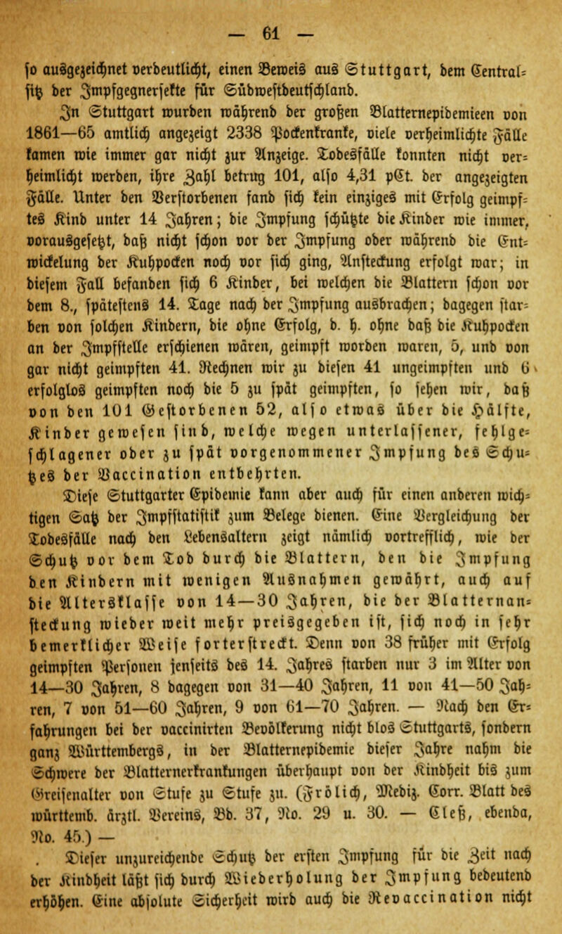 fo auägejeidjnet perbeutlid)t, einen 23eroei§ au§ Stuttgart, bem (Jentral* fife ber ^mpfgegnerfefte für Sübroeftbeutfdjlanb. 3n Stuttgart mürben roäbjenb ber großen 23latternepibemieen pon 1861—65 amtlid) angejeigt 2338 <pocfenfranfe, piele perh>imlid)te Jäüe famen rote immer gar nia)t jur 9tngeige. JobeSfäHe tonnten nidjt oer= ljeimlid)t roerben, i|re 3a^ betrug 101, alfo 4,31 p@t. ber angejeigten gätle. Unter ben SBerftorbenen fanb fid) fein einziges mit Grfolg geimpf= teS jiinb unter 14 3a§ren> °ie Smpfung 1'ctjü^tc bieJtinber roie immer, porauägefefet, bafj nidtjt fdron cor ber ^mpfung ober roäfjrenb bie @nt= roicfelung ber Äufjpoccen nod) cor fid) ging, 9tnftecfung erfolgt roar; in biefem gatt befanben fid) 6 ftinber, bei roeld)en bie Slattern fdron oor bem 8., fpäteftenä 14. Sage nad) ber ^mpfung auSbradjen; bagegen ftar= ben pon foldjen Äinbern, bie ofjne Grfolg, b. I). ofme bafe bie itub^pocten an ber ^mpfftetle erfdjienen roären, geimpft roorben roaren, 5, unb pon gar nidjt geimpften 41. 3ted)nen roir ju biefen 41 ungeimpften unb 6 - erfolglos geimpften nod) bie 5 ju fpät geimpften, fo fef)en roir, baß pon ben lül (Öeftorbenen 52, alfo etroaö über bie £>älfte, Äinber geroefen finb, roeldje roegen unterlaffener, fer>lge= fd)lagener ober ju fpät porgenommener ^mpfung beö Sd)u= feeS ber Süaccination entbehrten. £)iefe Stuttgarter ©pibemie fann aber aud) für einen anberen roidj= tigen Safe ber ^mpfftatiftif jum 93elege bienen. Gine Ü3ergleidjung ber SEobeäfäUe nad) ben SebenSalteru jeigt nämlid) portrefflid), roie ber Sd)ufe oor bem Job burd) bie 23lattern, ben bie ^mpfung ben Äinbern mit roenigen 2luSnaf)men geroäfjrt, aud) auf bie 9UterSflaffe pon 14 — 30 ^aljren, bie ber 23latternan= ftecfung roieber roeit meljr preisgegeben ift, fid; nod) in feljr bemertlidjer SOßeife f orterftrecft. Denn oon 38 früher mit Erfolg geimpften ^erfonen fenfeitö beö 14. 3al)reä ftarben nur 3 im ?llter pon 14—30 Sauren, 8 bagegen pon 31—40 Sauren, 11 pou 41—50 3alj= ren, 7 pon 51—60 3ah>en, 9 pon 61—70 3ab>en. — 9tod) ben 6r= faljrungen bei ber paccinirten 23eoölferung nid)t bloä Stuttgarts, fonbern ganj SKürttembergä, in ber Slatternepibemie btefer ^aljre nab> bie Sdjroere ber Sölatternerfranfungen überhaupt pon ber Jlinbrjcit bi§ jum ©reifenalttr pon Stufe ju Stufe ju. Qrölid), SJiebij. <Jorr. SBlatt beS roürttemb. Ärjtl. SöereinS, 23b. 37, 9io. 29 u. 30. — Glerj, ebenba, SRft 45.) — SDiefer unjurcia)eube Sdjufc ber erften Smpfung für bie ^eit nad) ber Jtinbljeit lägt fid) burd) SBiebertiolung ber^mpfung bebeutenb erbten. (Sine abjolute Sidjertjcit roirb aud) bie jftepaccination nidjt