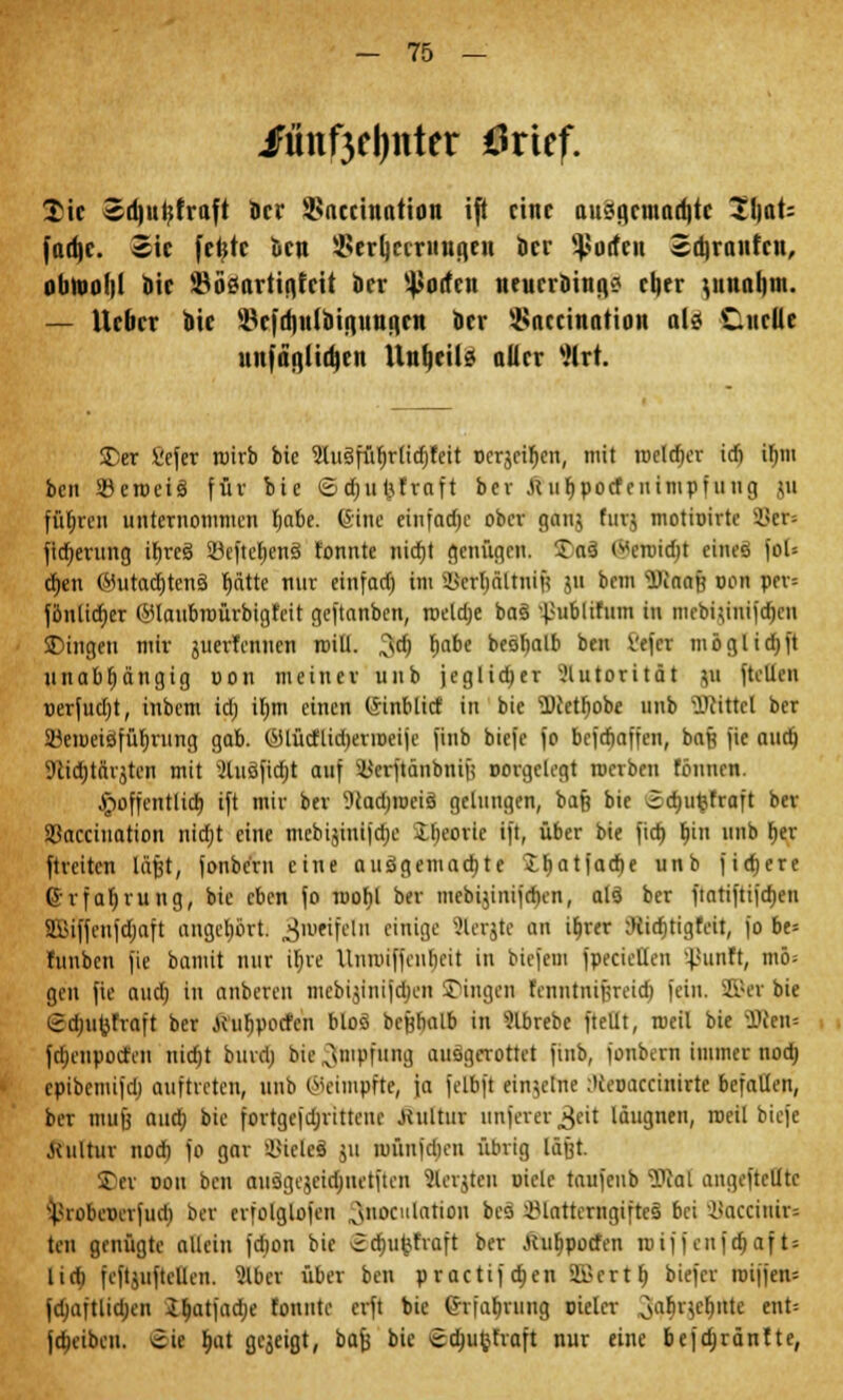 iFünf3fl)itter tfrtcf. Tic Sri)ui;fruft ör»' 2>necittation ifl eine auägemacfitc 2\\aU fad^r. 2ic feljtc ktt 2>erljccrutia,en kr Rotten «djranfcn, obiui)1)! Dir ÜBöSartia,feit kr Surfen lteunDiitgo rlier ^uuoliui. — lieber bie SBefdjulbipitiien kr 5>accination als Ciueüe unfänjtikn llnfjeüs aller 8W. £>er Sefer roirb bie 9iusfiif)rlid)teit ocrjeiljen, mit rocld)er icf) itnu ben SBeroeis für bie ©djufcftaft bev .St ufipocfenimpfung gu führen unternommen fjabe. (Sine einfache ober ganj furj motioirte 33cr= fid)erung ifjres 23e[tc^enä tonnte nidjt genügen. £as (*croid)t eines joU cr)en (Mutadjtens t)ätte nur einfact) im ^crljättui^ jn bem WnaB oon per= fönlidjcr @laubroürbigfeit geftanben, meiere bas ^ublifum tu meMjnrifdjeit SDingen mir juerfennen roitl. 3$ tjabe besbalb ben Vefcr möglidjfi unabhängig oon meiner unb jeglicher Autorität 511 ftcllcii oerfudjt, inbem id; iljm einen (Sinblicf in bie ü)ietr)obe unb SDtittel ber 23eroeisfüf)rung gab. (yiücflid)erroeije finb biefc fo befefjaffen, baß fie aud) 9lia)tftrjten mit *Xuöfid;t auf s#erftänbnifi corgclegt roerben tonnen. .^öffentlich, ift mir ber '•JcadjrociS gelungen, baß bie ödjufcfraft ber Sßacciuation nidjt eine mcbijinijdje iFjeoric ift, über bie fidj ljin unb l)er ftreiten läfjt, fonbc'rn eine ausgemalte £f)atfad)e unb fixere Erfahrung, bie eben fo roof)l ber mebijinijdien, als ber ftatiftifa)en SfiSiffcufdjaft angehört, Zweifeln einige Slerjte an it>rer iRidjttgfeit, fo be= funben jie bamit nur tt)ve Unnu'ffeubeit in biejem fpecietlen '^unft, mö; gen fie aud) in anberen mcbijinijdjen Dingen fennrnrjjreidj fein. SB« bie Sdju^fraft ber jeubpoefen blos bejjbalb in 9lbrebc ftellt, roeil bie Ü3cen= fdjcnpocfiii nidjt bind) bie Impfung ausgerottet jiub, fonbern immer nod) cpibemifdj auftreten, unb ©eimpfte, ja felbft einzelne ;)teoacciuirte befallen, ber mufj aud) bie fortgcfdjrittem' .Kultur unferer^cit läugnen, roeil biefe .Kultur nod) fo gar Zieles jU roünfdien übrig läjjt. Der oou ben ausgejeidnietften Slerjten oiclc taufenb i>Jal angcftcUtc Vrobeverfud) ber crfolglofcn x\noculation bes iMatterngiftcs bei i»accinir= teil genügte allein fd)on bie vidjufcfraft ber Jcutipocfen roif f enfct)af t- lidi fejtjuf teilen. 2lber über ben practif a)en 2£crt t) biefer roiffen* jdjaftlidjen Jtjatfadje tonnte erft bie (hiabning Dieler 34llc()lltc et: jo)eibeu. cic l>at gezeigt, bafs bie <£d)ufcfraft nur eine befajränfte,