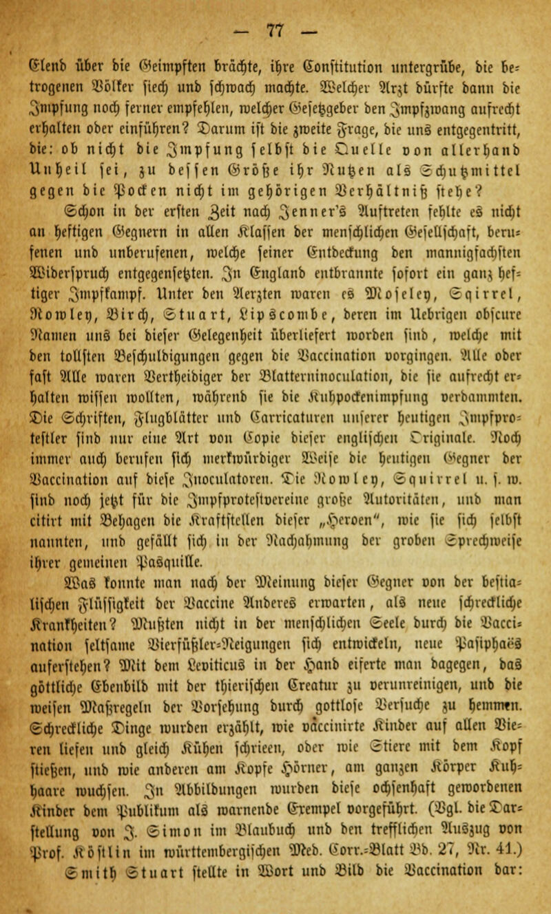 ~ rt — Gtenb über bie beimpften Bräute, iljre Sonftitution untergrübe, bie be- trogenen 93ölfer fiedj unb fc^roadt) machte. SBelc^ev ?lr$t büvfte bann bie 3«ipfung nod) ferner empfehlen, roelo)er ©efefegeber ben ^mpfjroang aufrcdjt erhalten ober einführen? Darum ift bie jroeite grage, bie uns entgegentritt, bie: ob nidjt bie 3'npfung felbft bie Cuelle oon alterbanb Unheil fei, ju beffen ©röfte irjr Sftufeen als 3d)ufcmittel gegen bie !ßotfen nidjt im gehörigen ißcrfjältnifj ftefie? <2>d)on in bcr erften 3eit nad) 3enners auftreten febltc es nidjt an heftigen ©eqnern in allen Älaffett ber menfd)lid)en @efeüjd)aft, beru= fenen unb unberufenen, roetdje feiner ßntbecfung ben mannigfad)ften SlUberfprud) entgegenferjten. 3n ©nglanb entbrannte fofort ein gaiu t>ef= tiger ^mpffanipf. Unter ben 2ler$ten roarcn es Hiofelen, Sqirrel, J)toiolen, Süird;, Stuart, i'ipscombe, beren im Uebrigen obfeure Warnen uns bei biefer Gelegenheit überliefert roorben finb, roeldje mit ben tollften Söefcfjutbigungeu gegen bie si>accination oorgingen. Me ober faft 9We roarcn 33ertf)eibiger ber 23tatterninoculation, bie fie aufredit er- halten roiffen roollten, roäljrenb fie bie .ttubpocrenimpfuug verbammten. Die ©djriften, Flugblätter unb Garricaturen uuferer heutigen N\mpfpro= teftler finb nur eine 9lrt »on (iopie biefer englijdjcn Criginalc. Tiod) immer aud; berufen fldj merTroürbiger 2ikije bie heutigen Segnet ber SSacctuation auf biefe ^noculatoreu. Tic Hiorolcn, ©quirrel u. f. ro. finb nod) jetyt für bie ^nipfprote[ttjereine groftc Autoritäten, unb man citirt mit SSeljagen bie ftraftftcflen biefer „.Heroen, rcie fie fid) felbft nannten, unb gefällt fid; in ber 9iadmf)mimg ber groben Spvednoeife i^ver gemeinen ^asquitte. SPas Tonnte man nad) bcr SWeinung biefer ©egner oon ber beftia* lifdjen J-lüffigTeit bcr Vaccine Ruberes erroarten, als neue fd)retf[id)c JhanTljciten ? Wufjten nidjt in ber menfdjlidjen Seele burd) bie ©acci* nation fcltfame ä}ierfüftler=?ceigungen ftcö entroicfeln, neue ^afipfjaös auferfteljen? 3)lit bem fieoiticus in ber ftanb eiferte man bagegen, ba§ göttlidje (Jbenbilb mit ber tfjierifdjen Greatur ju oerunreinigen, unb bie roeifen «Dcaferegeln bcr SßorJe$ung burd) gottlofc 5Kerfuctje ju b>mmtn. Sd)recHid)e Dinge mürben erjäf)lt, roie oaccinirte jlinber auf aüen 93ie= ren liefen unb gteid) MJjen fdjriecu, ober roie Stiere mit bem £opf fticfjcn, unb roie anberen am .Stopfe £örner, am ganjen Äörper £ulj= baarc muffen. 3n 'Jlbbitbungen rourben biefe ocbfenöaft geroorbenen .uinber bem ^ublifum als roarnenbe ©tempel t>orgefüf)rt. CBgl. bieDar* fteHung non ^. Simon im IHaubud) unb ben trefflieben Stusjug oon ^rof. .uöftlin im roürttembergifdjen 3Reb. SoTt^Blott ©b. 27, 9ir. 41.) Smitb Stuart ftellte in 2Bort unb ißilb bie ©accinarion bar: