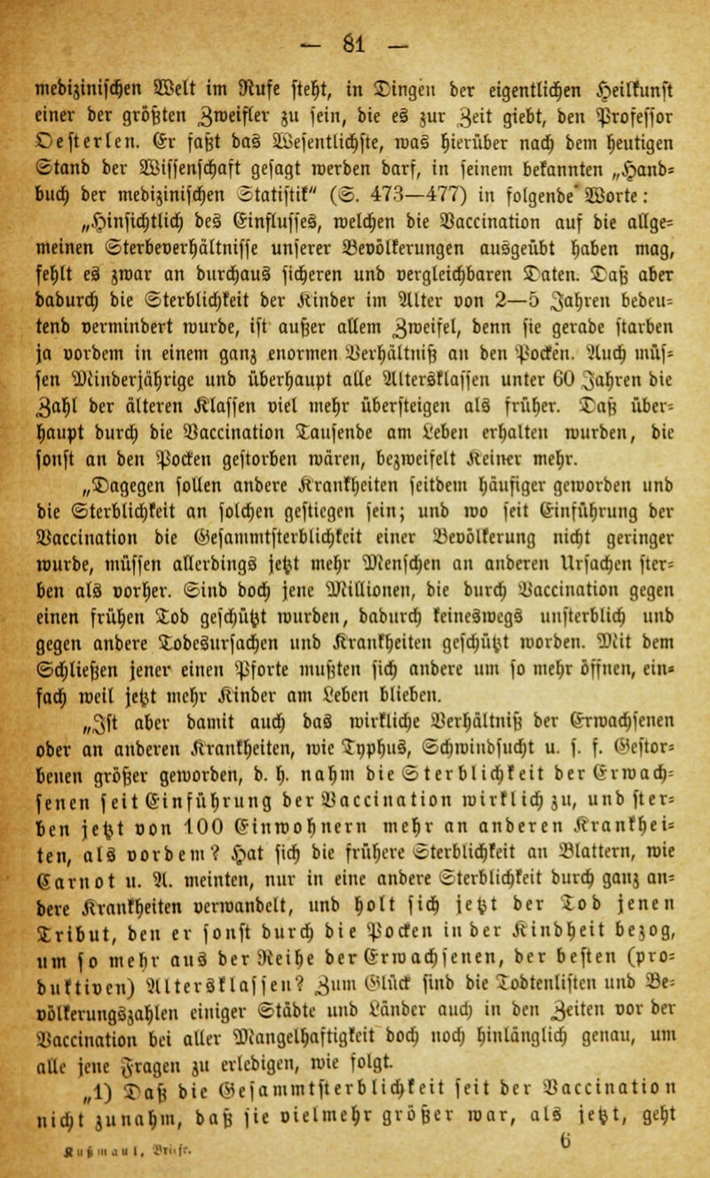 mebijinifdjen Sßelt im SRufe fteljt, in Singen ber eigentlichen Jpettfunft einer ber größten 3roeifter iu fein, bie eä jur 3eit giebt, ben ^rofeffor ©efterlen. (ix faßt ba§ 2i>efentlid)|*te, roa§ hierüber nadb, bem fjeutigen ©tanb ber 2Biffenfd>aft gefagt roerben barf, in feinem befannten „£anb= bud) ber mebijinifcrjen Statiftif (S. 473—477) in folgenbe* SÖorte : „Jpinftcf)t(icr) beä (5influffe§, melden bie 93accination auf bie atlge= meinen öterbeoerfiältniffe unferer 33et>ölferungen ausgeübt tiaben mag, fel)lt e§ groar an burdjaus' fidleren unb oergleicfybaren Säten. Saß aber babura) bie <Sterblid)feit ber .Kinber im 2Uter con 2—5 Sagten bebeiu tenb uerminbert mürbe, ift aufeer allem ^roeifel, benn fie gerabe ftarben ja oorbem in einem ganj enormen §Ber$altnifj an ben ^'ocTen. -lud} müf= fen $)cinber}äf)rige unb überhaupt alle 2lltersflaffen unter 60 ^afjven bie 3aljl ber älteren Älaffen oiet mefjr überfteigen als früficr. Sau über= rjaupt burd) bie 3)accination Staufenbe am l'ebeu erhalten mürben, bie fouft an ben ^pocfen geftorben mären, bcjrocifelt ftdna met;r. „Sagegen follen anbere ftranffieiten fcitbem häufiger gcmorben unb bie 6terblid)feit an folcfjen gefticgcn fein; unb roo feit einfüf)rung ber Sßaccination bie ©efammtfterblidjfcit einer Süeoölferung nidjt geringer rourbe, muffen aflcrbingö jefct me$r 5)icnjd)en an anberen Urfad)en ftcr= ben alä Borger, ©inb bod) jene Millionen, bie burd) ^accination gegen einen frühen Sob gcfdjüfot mürben, baburd) fcinesrocgs unfterblid) unb gegen anbere £obcsurfad)en unb Ä'ranffjeiten gefdjüfct roorben. Wü bem ©djliefjen jener einen Pforte mußten fidt) anbere um fo mefyr öffnen, ein» fad) roeil jetit mcfjr Äinber am i'ebcn blieben. „3ft aber bamit aud) baö roirtlidje üerljältnifj ber <Jrroad)fenen ober an anberen Ärant^eiten, roie Snpfjus, <5d)rotnbfud)t u. f. f. fBeßor« beuen größer gemorben, b. \). naljm bie ©terblid)feit ber (?rroad)= fenen feit ©infüfjrung ber Söaccination roirflid) ju, unb fter= ben jefct uon 100 (Fiuroobnern mefir an anberen Äranfl)ei= ten, alä oorbem? £>at fid) bie friiljere «terblidjfeit an flattern, roie Garnot u. 91. meinten, nur in eine anbere etcrblidjfeit burd) ganj an= bere ÄranfReiten »crroanbelt, unb Ijolt fid) jefet ber 5:ob jenen Stribut, ben er fonft burd) bie «JSocten in ber Äinbljeit bejog, um fo mehr auä ber Steige ber anuadjfenen, ber beften (pro; buftiocu) ^llteräflaffeu? £\im ©lud finb bie Sobtenlifteu unb 23e= »ölferungsjal)len einiger ©tdbte unb Vänbcr aud; in ben Reiten oor ber 45accination bei aller Wangelljaftigtett bod) nod) fjinlänglid) genau, um alle jene fragen ju erlcbigcn, roie folgt. ,1) Safe bie @efammtfterblid>feit feit ber itfaccination nia)t juna$m( bafe fie oielmeljr größer roar, alä jefct, gef)t 6 jjn» in j u i, ;■]