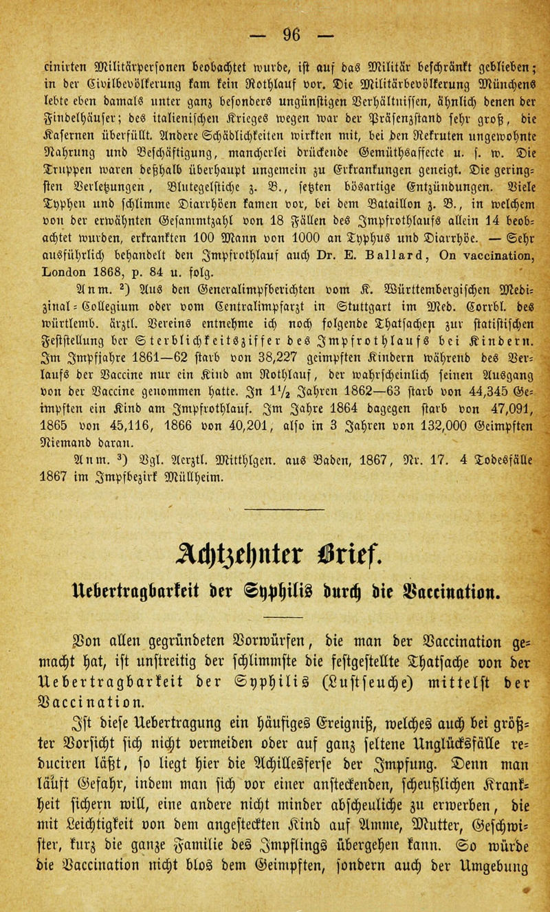 cinirten 3JHlitär»erfonen beobachtet würbe, ifi auf ba.8 SDHtitär befdjvänt't geblieben; in bev 6i»itbe»Biferung fam fein 3ftotr)lauf »or. 5Die üJUlitärbeBblferung SJcünd^en« lebte eben bamalS unter ganj befonber« ungünfiigen 23erl)ältuiffen, ät)ntid) benen ber ginbetfyäufer; be« italienifdjeu ftriegee? wegen war bev spräfenjftanb fet)r grofj, bie Äafemen überfüllt. SInbere ©ctiäbltctifeiten wivften mit, bei ben 9tefvuten ungewohnte 9lat;tung unb 23efd)äftigung, mancherlei brüdenbe ©emütb^affecte u. f. w. Sie Jrupoen waren befjtjalb überhaupt ungemein ju Grifranfungen geneigt, Sie geringe jten SBerte^ungen, 23tutegelftid)e j. 23., festen bbsartige (Sntjünbungen. 23iele Styptycn unb fdjlimmc SDiarrpen famen Bor, bei bem 23ataiUon 3. 33., in wcldjem »011 ber erwähnten (Sefarnrntjafit »on 18 fällen ce* 3>mpfrot£)(auf8 allein 14 beob= achtet würben, erfranften 100 ÜJlann oon 1000 an £»pt;ug unb ©iavvfybe. — ©eljv au«fül)rtid) bet)aubett ben 3mpfrotf)iauf aud) Dr. E. Ballard, On vaccination, London 1868, p. 84 u. folg. 21 nm. 2) 2iu« ben @eneraiimpfberid)ten 00m ,$?. SMrttembergifdjen 2JIebi= äinal = Kollegium ober »otn Gentralimpfarjt in Stuttgart im SJleb. ßorrbt. bes Würtlemb. ärjtl. 23erein8 entnehme id) nod) folgenbe SEtjatfadjen jur ftatifiifdjen gefiftellung ber © terblid)f eitäjif f er be« 3mpfro t belauf 8 bei Äinbern. 3m 3m»fjat)re 1861—62 ftavb oon 38,227 geimpften fiiubern Wäbrenb beä 23er= lauf« ber 23accine nur ein jriub am 3totl)tauf, ber wafyrfdjeinttd) feineu 2(u$gang »on ber SSaccine genommen Jjotte. 3n IV2 3al;ven 1862—63 ftavb »on 44,345 ©e= impften ein Äinb am 3mpfvotf)Iauf. 3m Satire 1864 bagegen ftavb »on 47,091, 1865 »on 45,116, 1866 »on 40,201, alfo in 3 3af,ven »on 132,000 ©eimpften 3tiemanb baran. 2Xnm. 3) 2Jgt. 2terjtl. SBcittljigen. au« 23aben, 1867, «Rv. 17. 4 SobeSfätte 1867 im 3m»fbejirf Sölüütjeun. &ü)t$t\)tittx ßtitf. ttekrtragfiarteit ber <®l$I)Ut§ burd) bie SSaccinatiu«. $3on allen gegrünbeten SSorroürfen, bie man ber SSaccmatton ge= mad)t tjat, ift unftreittg ber fdjlimmfte bie feftgeftettte 2rjatfadt)e non ber Uebertragbarfeit ber ©nprjilig (£uftfeud)e) mittelft ber SBaccination. 3\t biefe Uebertragung ein Ijdufigeg ©reignt|, meld)e§ aud) bei grö|= ter 33orfid)t fid) nidjt »ermeiben ober auf ganj fettene UnglücBfcilte re= buctren läfjt, fo liegt rjier bie 2Id)ille3ferfe ber ^faPf1™!?- £>enn man lauft @efar)r, inbem man fid) vor einer anftecfenben, fd)eufjlid)en Äranf= Ijeit fid)ern mill, eine anbere ntd)t minber abfd)eulid)e ju erroerben, bie mit Seid)tigteit oon bem angeftecften Äinb auf Slmme, Butter, ©efd)im= fter, fürs *>ie 9an3e fyamilie be§ ^mpflingä übergeben fann. <So mürbe bie Vaccination nid)t blo§ bem ©eimpften, fonbern aud) ber Umgebung