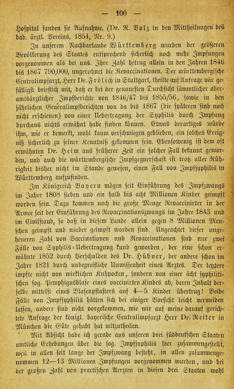 £ofpital fanben fte %tfna$me. (Dr. 3fc Sota in ben «Kitt^ettungen be§ bab. fitjtl. aSereinä, 1854, 3tv. 9.) 2jtt unferem üftad)barlanbe 2Mrttemberg rourben ber größeren 23eoötferung be§ Staates eutfprec^enb fidjerticb, nod> mefjr Impfungen uorgenommen atä bei un§. ^^re 3a^l betrug allein in ben Safjren 1846 bi§ 1867 790,000, ungerechnet bie Sfteuaccinationen. ©er raiirttembergifdje (Sentraiimpfargt, §err Dr. § r ö I i dj in (Stuttgart, teilte auf anfrage mir ge= fältigft brieflich mit, bafe er bei ber genaueren SDurdjfidjt fätnintlidjer ober= amtäärstticber Smpfberidjte non 1846/47 big 1855/56, foroie in ben jäbdidien ©eneralimpfberidjten doh ba big 1867 (bie fpäteren finb nod) nicljt erfcbjcnen) non einer Uebertragung ber Snptnlisi burdj Smpfung burdjau€ uidjtS erwähnt Ijab'e finben tonnen. (Stroa5 berartigeä raürbe Ujm-, roie er bemerft, roofjt faum »erfcfroiegen geblieben, ein folajeS (*reig= ntjj fidjerlid) ju feiner Äenntnij? getommen fein, ß-benforoenig ift bem oft ermähnten Dr. £>eim au§ früherer £>ät ein fotdjer galt befannt geroor= ben, unb* aud) bit roürttcmbcrgifdje ^mpfgcgncrfdjaft ift trofc aller iRü^ rigfeit btäljer nidjt im Stanbe geroefen, einen galt non ^mpffijpbjltä in SMrttetnberg aufjufinbeu. 3m j?önigreid) San ern mögen feit (ginfütjrung be§ 3mVfo™ing§ int Satjre 1808 fieben unb ein t)alb bi§ adjt Millionen Äinber geimpft roorben fein. SDaju fommen nod) bie grofje SJienge Dtoaccinirter in ber Strmee feit ber ©infitfjrung be3 SterjaccinationäjroangS im ^atjre 1843 unb im (Sbilftanb, fo baf? in biefem Sanbe allein gegen 8 2RiHionen 9Jten= ftfjen geimpft unb roieber geimpft roorben finb. Ungeachtet biefer unge= feueren £at)l non Sßaccinationen unb Otenaccinationen finb nur jroei gälte non Snpfyili§ = Uebertragung fuub geroorben, ber eine fdjon er- rrjät)itte 1852 burdj ikrfdjulben be§ Dr. §übner, ber anbere fdjon im 3faljre 1821 burdj uubegreiflidje Unroiffenljeit eine§ 9lrgte§. SDer letztere impfte nidjt non roirfiidjen Äutjpocfen, fonbern non einer ädt)t fnpfjüitU fdjen fog. Hkmpljiguäblafe eineä oaccinirten jtinbeä ah, beren Srifyalt ber= fetbe mittelft eineg 23tafenpflafter§ auf 4—5 Äinber übertrug! Sßetbe gälte non Sjnrpffnpljiiiä fyixtttn fid) bei einiger Sorfidjt leidjt nermeiben laffen, anbere finb nidjt oorgefommen, roie mir auf meine barauf gericb,= tete anfrage ber tönigl. banerifdje Sentralimpfargt §err Dr. 9teiter tu ■üötündjen bie @üte gehabt i>at mitjutfieiten. 2ftit 2ibfid)t §abe id) gerabe aus> unferen brei fübbeutfdjen Staaten amtliche (Srljebimgen über bie fog. Smpffnpbiliä bier Sufammengeftellt, roeil in alten feit lange ber S'mpfjroang befielt, in alten jufammenge= nommen 12—13 3)ciltionen Impfungen vorgenommen rourben, unb bei ber großen ,3aW UDn practifdjen 5terjten in biefen brei Staaten rootjl