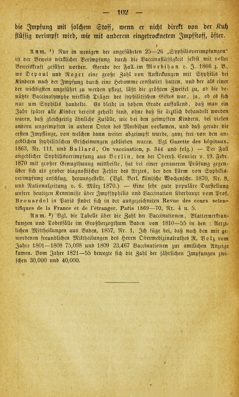 bie ^mpfung mit folgern (Stoff, roenn er nitfit bireft »ort ber Ruf) ftüffig üerimpft rotrb, rote mit anberem eingetrocknetem ^mpfftoff, öfter. i Stnm. *) 9}ur in wenigen ber angefüllten 25—26 „©typlulisoerimpfungen i|t ber S8ei»ei8 nürflidier 38erimpfung burd) bie 5ßaccinaflüffigfcit felbft mit notier Semcisfraft geführt worbeu. ©erabe ber galt im Worbifyan ö. 3- 1866 j. 33., n>o ©epaul unb 9toger eine große 3al)I r>on Slnftecfuugen mit ©bpl)ili3 bei Ähtbern nad) ber Impfung burd) eine .fjebamme conftatirt tjatten, unb ber als einer ber i«id)tigften angeführt ju werben pflegt, läßt bie größten 3i»eifel 8U» ot bie be° nüfcte 33acctna[»mpr;e witflid) Jräger be« ft)pl)ilitifd)en ©ifteS mar, ja, ob e8 fid) nur um <3öpl)ilis fyanbeltc. ®8 bleibt in l)of)cm ©rabe auffaüenb, baß man ein 3at)r fpäter alte Äinber bereit« geseilt faub, ol)ne baß fie ärjtlid) beh,anbelt worben waren, baß glcidtjeitig äfynlidje S5ufätte, wie bei ben geimpften Äinbent, bei Dielen anberu ungeimpften in anbern Orten beS Worbiljan »orfamen, unb baß gerabe bie erfien Impflinge, bon weldjen bann weitet abgeimpft würbe, ganj frei oem ben an; gcblid)en fppl)ilitifd)cn ©rfdjeinungen geblieben waren. 2Sgl Gazette des hopitaux, 1863, Kr. 111, unb Ballard, On vaccination, p. 344 unb folg.) — 3)er galt angeblicher 6ppl)ili8nerimpfung aus 33 erlin, ben ber Oberrt). Eourier «. 19. gebr. 1870 mit großer ©enugtlmuug mitteilte, tjat bei einer genaueren Prüfung gegen; über fid) als grober biagnofiifdjer get)let beS 2lt}teS, ber ben Särm ron ©bpbili«; uerimpfung anfd)lug, f,erausgcfktlt. (3Sgl. Serl. flinifd)e 3Sod)enfd)r. 1870, 9er. 8, unb Scationaljeitung u. 6. DJcärj 1870.) — (Sine fel>v gute populäre SDarfleltung unfter heutigen Äenntniffe über 3mpfft)pl)ilis unb 93accination übetbaupt pom ?tof. Brouardel in ?3ariS ftnbet fid) in ber auSgejcidjneten Revue des eours scieu- tifiques de la France et de l'etranger, Patts 1869—70, 9er. 4 u. 5. 2lnm. 2)'S3gI. bie JabeHe über bie 3«t)l ber Saccinationen, 33Iatternctfrau= hingen unb SobeSfäüe im ©roß^erjogtlnim 33abcn oon 1810—55 in ben : 9lerjt= lidjen Sölitttjeilungen aus Saben, 1857, 9er. 1. 3d) füge bei, baß nad) ben mir ge= worbenen freunblidjen 3Jcittb,eilungen beS £errn QbermcbijinalratljeS 3t. S3olj üom ^albie 1801—1808 75,098 unb 1809 23,467 SBaccinatiouen jur amtlidjen ättjei^ famen. 33om 3«fyre 1821—55 beiregte fid) bie 3al)l °er ja^rlidjeu 3mPf«i'geu Sftn- fd)en 30,000 unb 40,000.