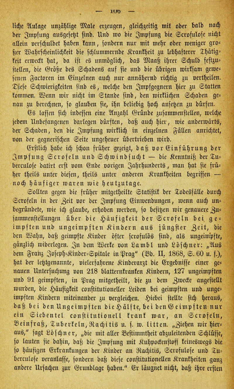 lid)e Zutage unjäljltge Wtale eräeugen, gleichzeitig mit ober balb nad) ber ^mpfung ausgefegt finb. Unb roo bie Impfung bie ©crofulofe nid)t allein oerfd)ulbet Ijaben tarnt, fonbern nur mit meljr ober roeniger gro= fser SBa^rfdjeinUd^feit bie fdjlummernbe Äranllieit $u lebhafterer Xt)ätig- feit erroed't fjat, ba ift e§ unmöglich, ba% 2ftaafs iljrer ©cr)utb feftju= ftetten, bk ©röfse be§ ©djabeng auf fie unb bie übrigen roirffam geroe= fenen gactoren im (Sinjelnen aud) nur annäljernb richtig ju pertfieiten. £)iefe ©dproierigfeiten finb e§, roeldje ben 3>mPfgegnern Wx iu Statten tommen. SBenn mir nid)t im ©tanbe finb, ben tnirfltd^en ©d)aben ge= nau ju berechnen, fo glauben fie, iljn beliebig Ijod) anfe^en ju bürfen. (S§ laffen fid) inbeffen eine 9lnjap ©rünbe sufammenftellen, roeldtje jebem Unbefangenen barlegen bürften, bafs aud) hier, roie anberroärtS, ber ©d)aben, ben bie ^wpfung roirllid) in einzelnen $aü.m anrichtet, Don ber gegnerifd)en ©eite ungeheuer übertrieben roirb. ©rftlid) Ijabe id) fd)on frurjer gezeigt, bafs oor ©infüljrung ber Impfung ©crofeln unb ©cfjroinbf ud) t — bie j?enntnifs ber £u= berculofe batirt erft oom (Snbe oorigen 3^rh^unbert§, man r)at fie frü= fier tjjeilä unter biefen, tlieilä unter anberen Ärant^eiten begriffen — nod) häufiger roaren roie Ijeutjutage. ©Otiten gegen bie früher mitgeteilte ©tatiftit ber Stobeäfälle burd) ©crofeln in ber £ät oor ber ^mpfung (Sinroenbungen, roenn aud) un= begrünbete, roie id) glaube, erhoben werben, fo befi^en roir genauere $u= jammenftellungen über bie £>aufigteit ber ©crofeln bti ge = impften unb ungeimpften Äinbern auS jüngfter g,tit, bie ben 2Bal)n, bafs geimpfte Äinber öfter fcrofulöS finb, als ungeimpfte, gänjlid) rotberlegen. ^n bem SBerfe oon Sambl unb £bfa)ner: „3tuä bem grang 3ofepf)=tfinber=©pitale in $rag (23b. IL 1868, ©. 60 u. f.), fjat ber letztgenannte, xrielerfafjrene Äinberarjt bie (Srgebniffe einer ge» nauen Unterfudjung oon 218 btatternlranlen Ä'inbern, 127 ungeimpften unb 91 geimpften, in s}kag mitgeteilt, bie ju bem ^roecfe angeftettt rourben, bie ^äufigleit conftitutioneüer Seiben bei geimpften unb unge= impften Ä'inbern miteinanber ju Dergleichen, £>iebei ftetlte fid) fyxauä, baf3 bei ben Ungeimpften bie£>dlfte, beiben©eimpftennur ein ©iebentel conftitutionell Iran! mar, an ©crofeln, Seinfrafs, £uberteln, 9tad)iti§ u. f. ro. litten. ,„3iel>en roir bler= au§, fagt fibfd)ner, „bie mit aller 23eftimmtt)eit abäuleitenben ©d)tüffe, fo lauten fie batjin, bafs bie ^mpfung mit Äu^poctenftoff teiue§roegs> bie fo häufigen ©rfrantungen ber Äinber an 5Rad)iti§, ©crofulofe unb Xu= berculofe oerarilaffe, fonbern bafs biefe conftitutionellen Äranfljeiten ganj anbere Urfadjen jur ©runblage Ijaben. (Sr läugnet nid)t, bafs iljre erften