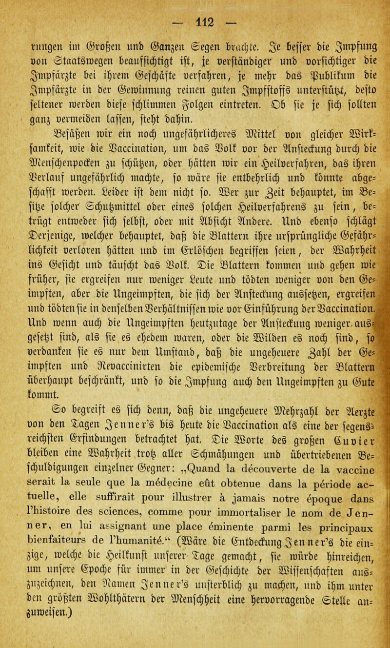 ruitgen im ©rofjen unb @anjen ©egen brudjte. %e beffer bte Smpfung oon ©taatäroegen beauffidjttgt ift, je nerftänbiger unb norfidjtiger bte Smpfärjte bei iljrem ©efdjäfte »erfahren, je mefjr ber» 5J}ublifttm bte ^tnpfdrjte in ber ©eroiunung reinen guten ^mpfftoff§ unterftü£i, befto feltener roerben biefe fdjtimmen folgen eintreten. Ob fie je fid) füllten ganj »ermeiben laffen, ftefyt baljin. ißefdfsen roir ein nod) itngefä^rttcrjeveä Mittel oon gleicher 2ßirf= famfeit, roie bte SSacciuation, um ba% SSolt t>or ber 2lnftecfung burd) bte 5fienfd)enpocfen ju fdjüljen, ober Ijätten mir ein ,§eilt>erfat)ren, ba§ tl)ren Verlauf ungefäljrlid) madjte, fo roäre fie entbef)rtid) unb tonnte abge= fdt)afft roerben. Seiber ift bem ntdjt fo. 2Ber jur gät behauptet, im 23e= fii^e foldtjer ©diurjmittel ober eines folgen £>eilt)erfaljrens' ju fein, be= trügt entroeber fid) felbft, ober mit 2lbftdjt Rubere. Unb ebenfo fdjlägt derjenige, roeldjer behauptet, bafj bie Slattern if)re urfprünglidie @efcu;r= lidjf'eit oertoren glitten unb im (Srlöfdjen begriffen feien, ber 2Barjrf)eit in§ ©efidjt unb täufctjt ba£ SSoIf. £>ie Stattern fommen unb getjen roie früher, fie ergreifen nur roeniger fieute unb tobten roeniger con ben ©e= impften, aber bie Ungeimpften, bie fid) ber 9lnftecfung auöfe^en, ergreifen unb tobten fie in benfelbenSSerfyältniffenroie cor (Sinfüljrung berSßaccination.» Unb roenn aud) bie Ungeimpften fjeutjutage ber 2lnftecfung roeniger. aus1* gefegt finb, ar» fie e§ eljebem roaren, ober bte SBilben e3 nod) finb, fo »erbanfeu fie e§ nur bem Umftanb, baß bie ungeheuere 3ar;t ber ®e= impften unb 9teoaccinirten bie epibemifdje Verbreitung ber flattern überhaupt befctjränft, unb fo bie 3'mpfung auty ben Ungeimpften gu ®ute fommt. ©o begreift e§ fid) benn, bafe bie ungeheuere Wtfoaty ber 2lerjte tum ben Stagen ^enner'ä big feilte bie 3kccinatton al§ eine ber fegend reid)ften (Srftnbungen betrautet r)at. Sie SBorte be§ grofjen (Suüier bleiben eine 2£ah>Ijeit trofe aller ©djmätjungen unb übertriebenen SBe= fdjulbigungen einzelner ©egner: „Quand la decouverte de la Vaccine serait la seule que la medecine eüt obtenue dans la periode ac- tuelle, eile suffirait pour illustrer ä jamais notre epoque dans Thistoire des sciences, comme pour immortaliser le nom de Jen- ner, en lui assignant une place eminente parmi les principaux bienfaiteurs de l'humanite> (2ßäre bie (5ntbedung3enner'ä bie ein= jige, roelctje bie §eilhtnft unferer £age gemadjt, fie roürbe fjmreidjen, um unfere ©podje für immer in ber @efd)id)te ber 2Biffenfd;aften au§= jujeidjnen, ben 9?amen Senner's' uufterblid) ju machen, unb ifjm unter ben größten 2ßo^ltrjätern ber 2Renfd)t)ett eine lieroorragenbe ©teile an= juroeifen.)