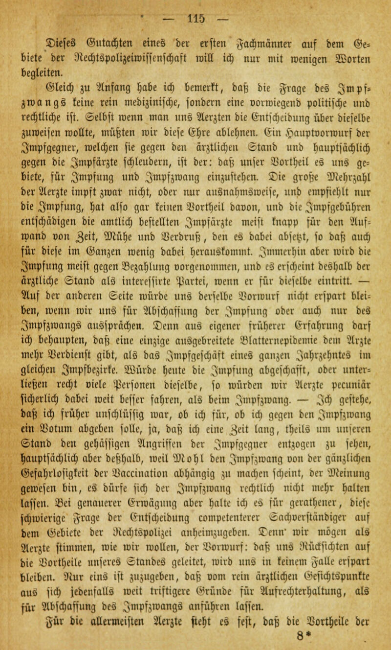 ©iefes ©utad)ten eines ber erften ,}adjmänner auf bem @e= biete ber Dcedjtspolijeiroiffenfdjaft tuitt id) nur mit roenigen Sßorten begleiten. ©ieict) ju Anfang fjabe icf) bemerft, bafj bie grage bes 3mPfs groangs feine rein mebijinif^e, fonbern eine oorroiegenb politifdje unb vecf)tlici)e ift. ©elbft roenn man uns 2ierjtcn bie ©ntftfjcibung über biefelbe guroeifen roollte, müßten mir biefe (äfjre ablehnen. <5tn .'öauptoorrourf ber ,3mpfgeguer, roeldjen fie gegen ben ärgtlidien Stanb unb rjauptfäcrjlicr) gegen bie Sfttpfärjte fdilcubern, ift ber: bafj unjer 9>oxtr)eit es uns ge= biete, für ^mpfung «nb S^PÜ™»«. einjufteben. Sie große ^erjrjarjl ber Slerjte impft jroar nidjt, ober nur ausnabmsroeifc, unb empfiehlt nur bie Impfung, r)at alfo gar feinen 5JJortr)etl baoon, unb bie 3'npfgcbüb,ren entfcfjäbigen bie amtlid) befteUten ^mpfärjte meift fnapp für ben Sttuf» roanb pon 3eit, SOtülje unb 5ßerbruf3, ben es babei abfegt, fo bafj aud) für biefe im ©anjen roenig babei Ijerausfommt. ^mmerbin aber ruirb bie 3mpfung meift gegen ißejaljlung oorgenommen, unb es erjdjeint bestjatb ber ärgtüdje Stanb als iutereffirte Partei, roenn er für biefelbe eintritt. — 9luf ber anberen ©eite mürbe uns berfclbc SBormurf nidit erfpart blei= ben, menn mir uns für Sibfdjaffung ber ^mpfuug ober aud) nur bes 3mpfjroangs ausfpräcfjen. £>enn aus eigener früberer (ärfaf;rung barf id) behaupten, baft eine eiugige ausgebreitete iMattcrnepibemie bem Strjtt inerjr SBerbienft gibt, als bas 3fmpfgef$crft eines ganjeu 3<*!H'»ef>ntcs •'« gleichen ^mpfbegirfe. SMrbe fieute bie Impfung abgefdjafft, ober unter-- liefjen redjt piele perforiert biefelbe, fo roürbcn mir ?lerjte peeuniär fidjerlid) babei rceit beffer fahren, als beim ^.mpfjroang. — 3<$ flefte^e, baft id) früher unfd)lüffig mar, ob id) für, ob id) gegen ben ^mpftroang ein SJotum abgeben folte, ja, bafj id} eine ßeit laug, tfieils um unferen ©tattb ben gebäffigen Angriffen ber 3tnPfSeff»et entjogen gu feijen, Ijauptfädilid) aber bef$aib, weil '•Dt o r) l ben Jnrpfgrocmfl pon ber gänjltdjen ©efaljrlofigfeit ber ilkiccination abhängig 511 inadjen fdjeint, Der Meinung gemefen bin, es bürfe fiefj ber Smpfgronng rcdjtlid) ntdjt mefjr galten laffen. 95et genauerer (Srrofigung aber baltc id) es für geratener, biefe jdjmierige grage ber Gntfdjeibung competenterer ©admerftänbiger auf bem ©ebietc ber Oicdjtspolijei anfjeimjugeben. SDenn' mir mögen als Slergte ftimmen, roie mir mollen, ber Söoranirf: baf? uns :Rütffid)ten auf bie ÜSortljeile nnferes ©tanbes geleitet, rairb uns in feinem Jalle erfpart bleiben. sJiur eins ift jujugeben, bafj 00m rein ärjtlidjen ©efidjtspunftc aus fid) jebenfalls meit triftigere ©rünöe für 5lufred;terl)altung, als für 3lbfd)affung bes 3rnPf5roan9ä anführen laffen. gür bie atlermeiften 2tergte fteljt es feft, bafj bie 3Sort^eile ber 8*