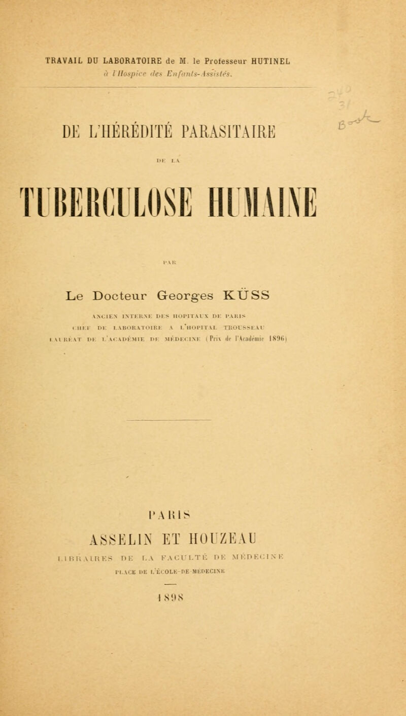 TRAVAIL DU LABORATOIRE de M. le Professeur HUTINEL ù iHospice '/e* Enfants-Assistés. DE L'HÉRÉDITÉ PARASITAIRE TUBERCULOSE BIMANE Le Docteur Georges KÙSS \\< IL.\ INTERIM M > HOPITAUX l>l PARIS « m i DE LABORATOIRE V L*HOPITAX tBOl SSEA1 vii;i\l Dl i '.M M'i'Mll. lu MÉDECIN! I'm\ i ( ld 1896) PARIS ASSEL1N ET HOUZEAU LIBRAIRES T>K LA FACULTÉ l'I MKDECIKK II,ACE l'U l'ËCOLK-OE MBDEC1NB I S'.IS