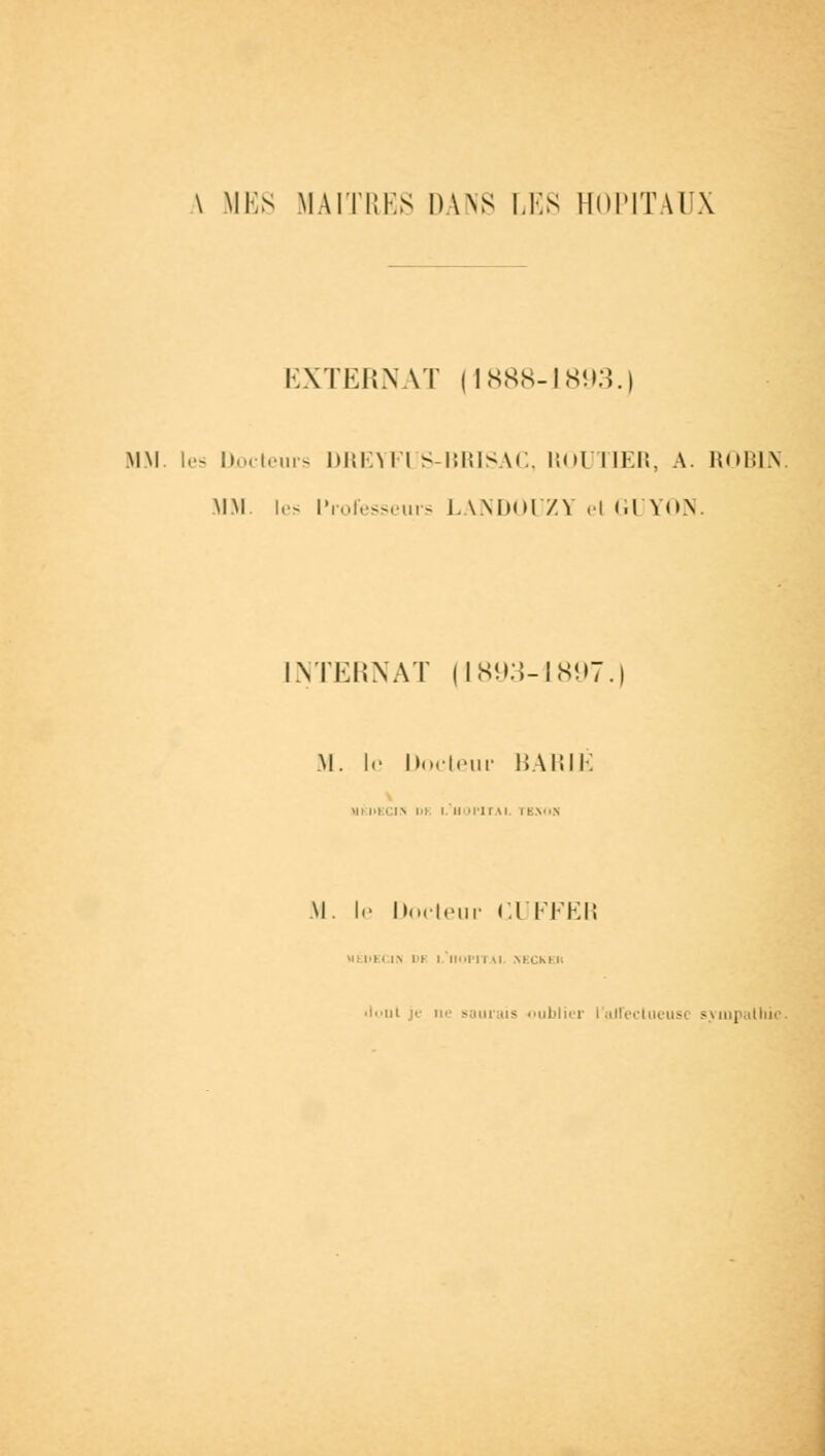 \ MES MAITRES DANS LES HOI'ITAIX EXTERNAT (1888-1893.) MM. les Codeurs DREYFUS-BRISAC, KOUTIER, A. ROBIN. MM les Professeurs LANDOUZY el GUYON. INTERNAT (1893-1897 M. le Docteur BARIE Ml l»KCI> l>K l. HOPITAL 1 HNOfl M. !«• Docteur CUFFER •<: IIEI l\ I t III II NECKEII iloul je ii'' saurais oublier l'alfeclueusc sympathie