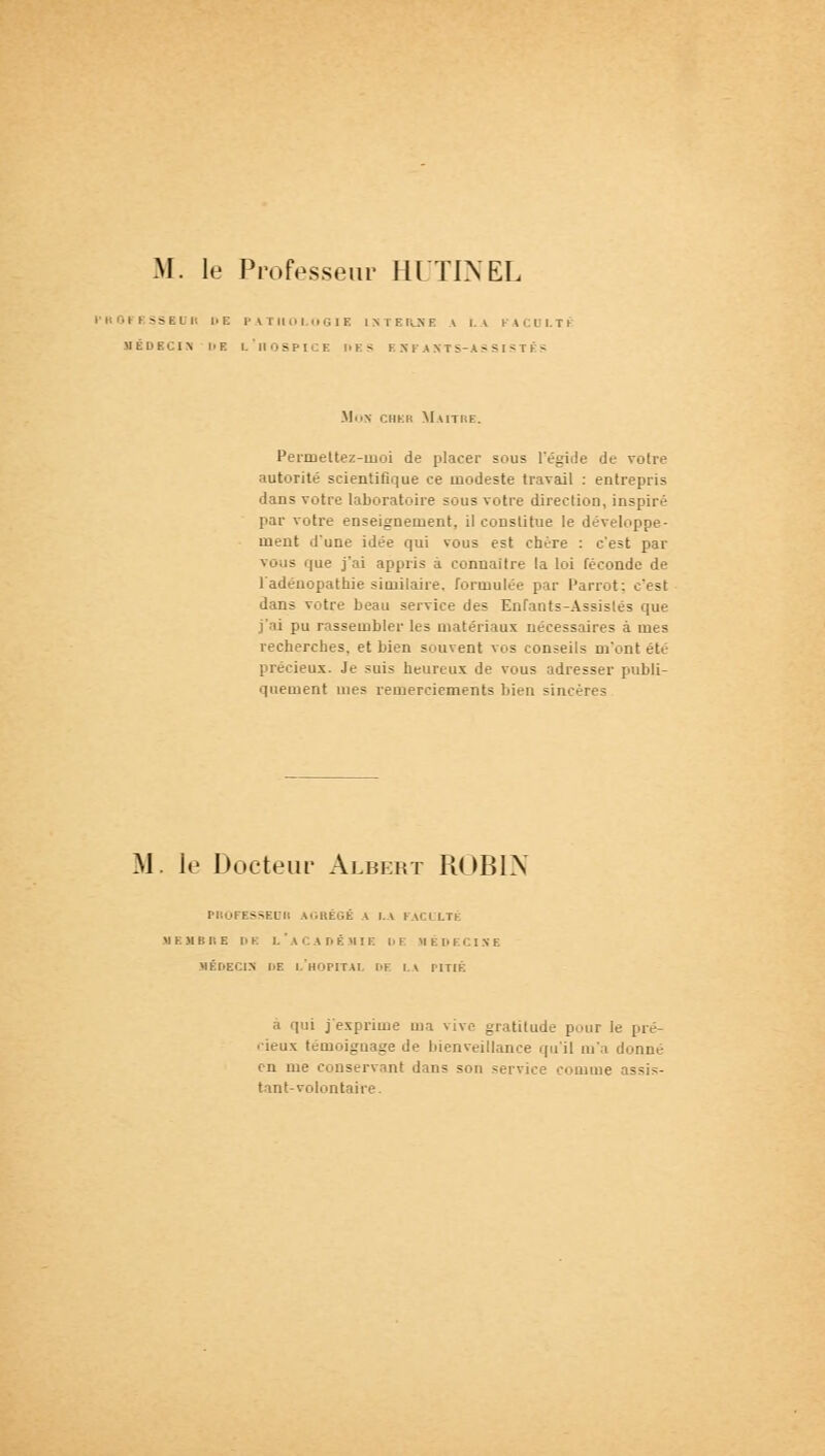 PROFESSEUR DE PATHOLOGIE l \ 1 E ILN E \ LA FACOLTi MÉDECIN LE L'iIOSPICE LES E HP AKTS-AS SISTÉS Mon cher Maître. Permettez-moi de placer sous l'égide de votre autorité scientifique ce modeste travail : entrepris dans votre laboratoire sous votre direction, inspiré par votre enseignement, il constitue le développe- ment d'une idée qui vous est chère : c'est par vous que j'ai appris à connaître la loi féconde de l'adénopathie similaire, formulée par Parrot; c'est dans votre beau service des Enfants-Assistés que j'ai pu rassembler les matériaux nécessaires à mes recherches, et bien souvent vos conseils m'ont été précieux. Je suis heureux de vous adresser publi- quement mes remerciements bien sincères M. le Docteur Albert ROBIN PROFESSEUR AGRÉGÉ A LA FACULTÉ MEMBRE DE L'ACADÉMIE DE MÉDECINE MÉDECIN DE L'HOPITAL DF r. V PITIE a qui j'exprime ma vive gratitude pour le pré- cieux témoignage de bienveillance qu'il m'a donné en me conservant dans son service comme assis- tant-volontaire.